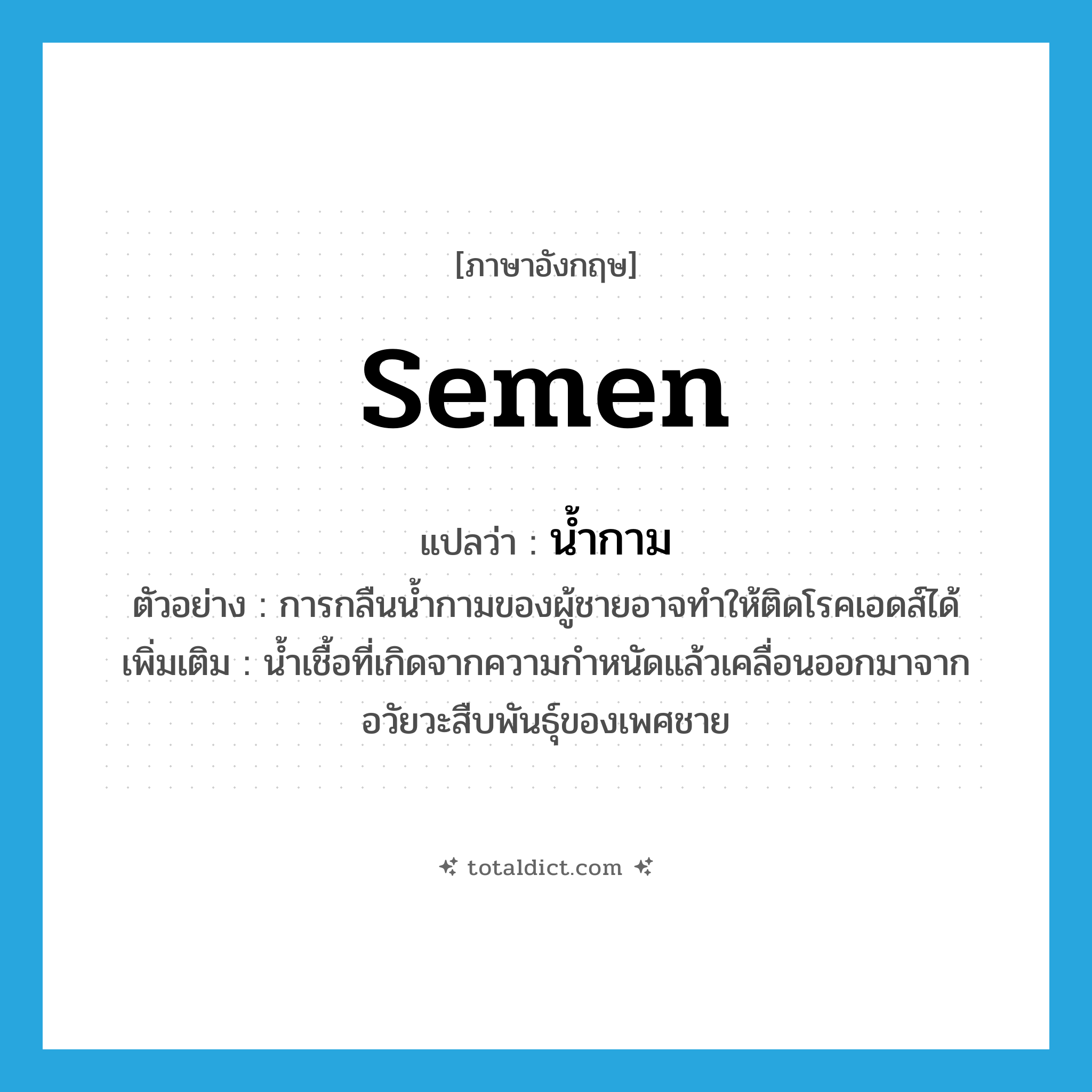 semen แปลว่า?, คำศัพท์ภาษาอังกฤษ semen แปลว่า น้ำกาม ประเภท N ตัวอย่าง การกลืนน้ำกามของผู้ชายอาจทำให้ติดโรคเอดส์ได้ เพิ่มเติม น้ำเชื้อที่เกิดจากความกำหนัดแล้วเคลื่อนออกมาจากอวัยวะสืบพันธุ์ของเพศชาย หมวด N