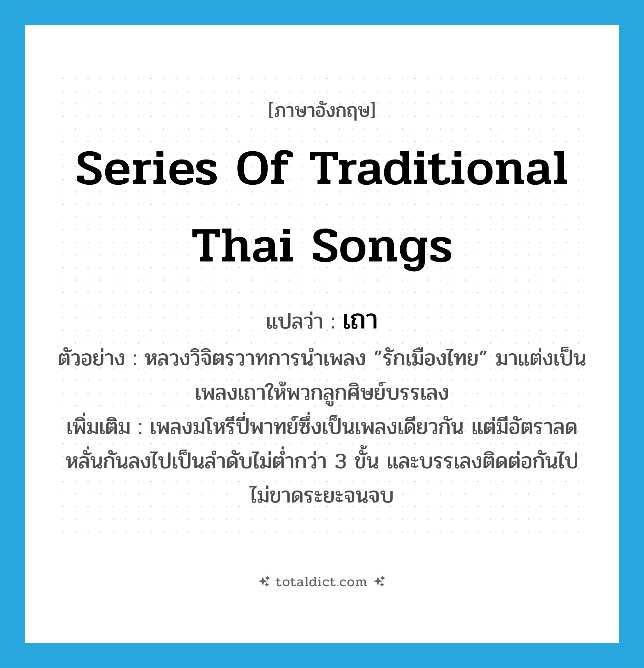 series of traditional Thai songs แปลว่า?, คำศัพท์ภาษาอังกฤษ series of traditional Thai songs แปลว่า เถา ประเภท N ตัวอย่าง หลวงวิจิตรวาทการนำเพลง ”รักเมืองไทย” มาแต่งเป็นเพลงเถาให้พวกลูกศิษย์บรรเลง เพิ่มเติม เพลงมโหรีปี่พาทย์ซึ่งเป็นเพลงเดียวกัน แต่มีอัตราลดหลั่นกันลงไปเป็นลำดับไม่ต่ำกว่า 3 ขั้น และบรรเลงติดต่อกันไปไม่ขาดระยะจนจบ หมวด N