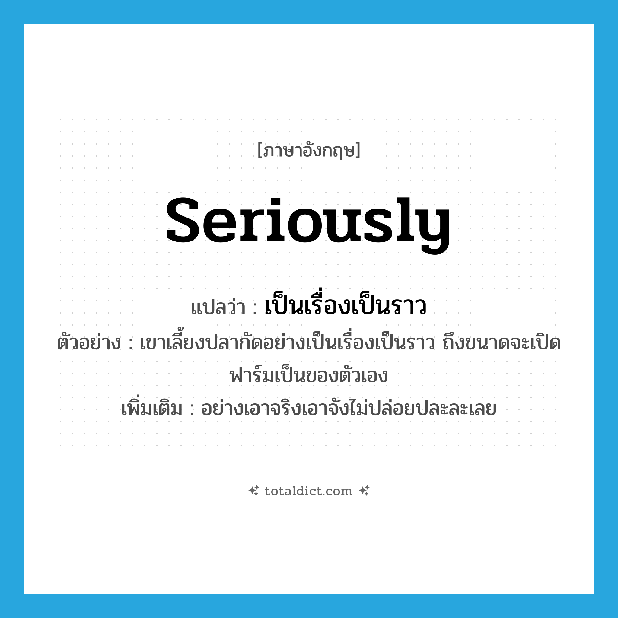 seriously แปลว่า?, คำศัพท์ภาษาอังกฤษ seriously แปลว่า เป็นเรื่องเป็นราว ประเภท ADV ตัวอย่าง เขาเลี้ยงปลากัดอย่างเป็นเรื่องเป็นราว ถึงขนาดจะเปิดฟาร์มเป็นของตัวเอง เพิ่มเติม อย่างเอาจริงเอาจังไม่ปล่อยปละละเลย หมวด ADV