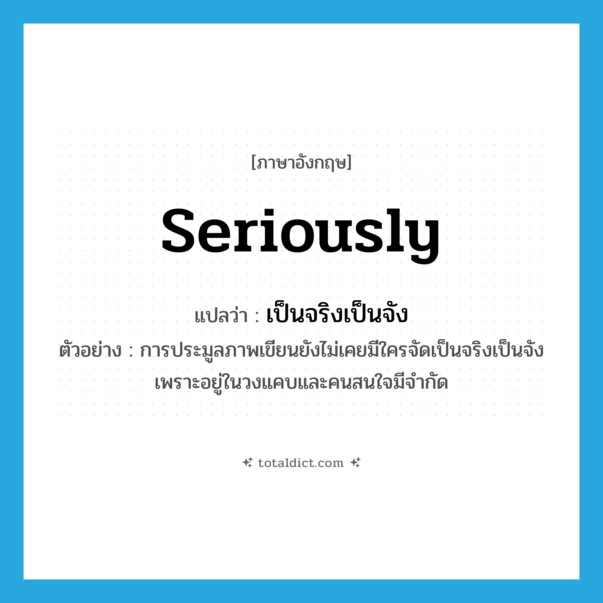 seriously แปลว่า?, คำศัพท์ภาษาอังกฤษ seriously แปลว่า เป็นจริงเป็นจัง ประเภท ADV ตัวอย่าง การประมูลภาพเขียนยังไม่เคยมีใครจัดเป็นจริงเป็นจังเพราะอยู่ในวงแคบและคนสนใจมีจำกัด หมวด ADV