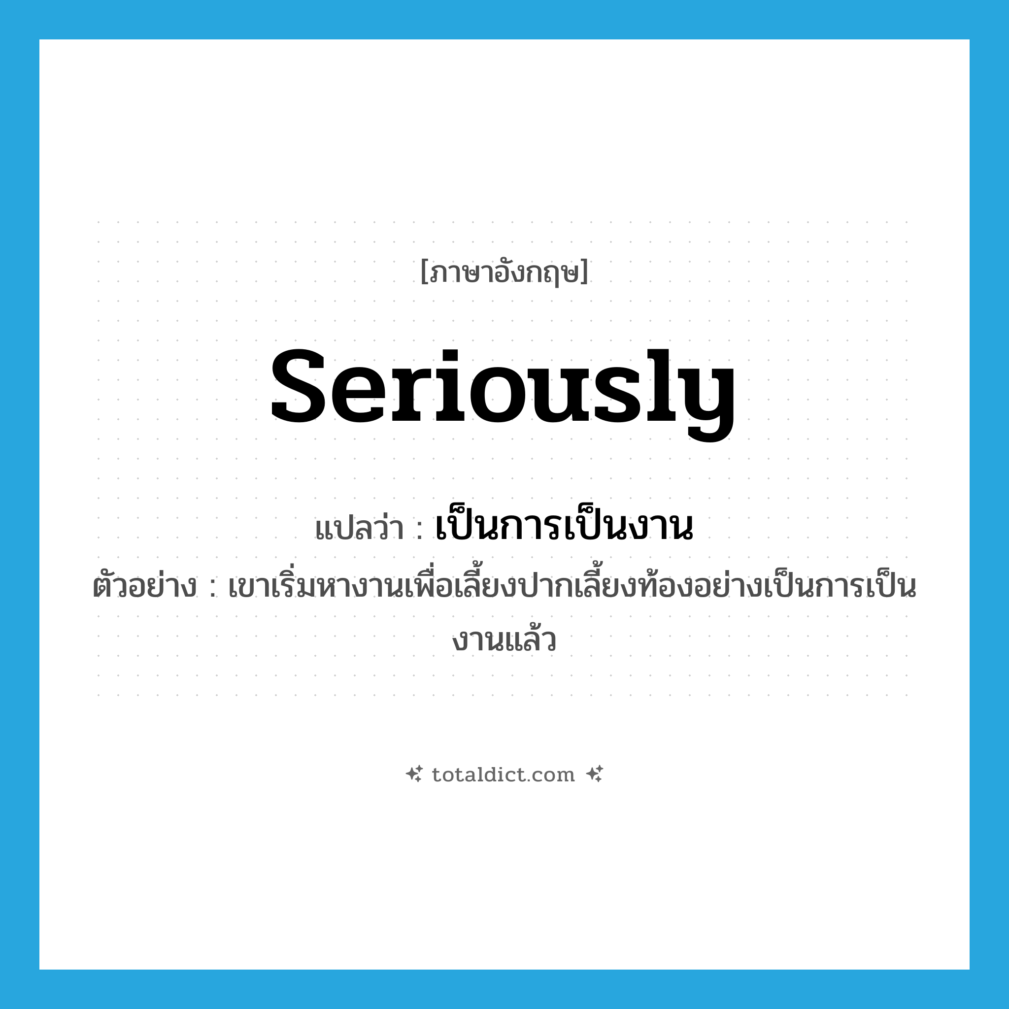 seriously แปลว่า?, คำศัพท์ภาษาอังกฤษ seriously แปลว่า เป็นการเป็นงาน ประเภท ADV ตัวอย่าง เขาเริ่มหางานเพื่อเลี้ยงปากเลี้ยงท้องอย่างเป็นการเป็นงานแล้ว หมวด ADV