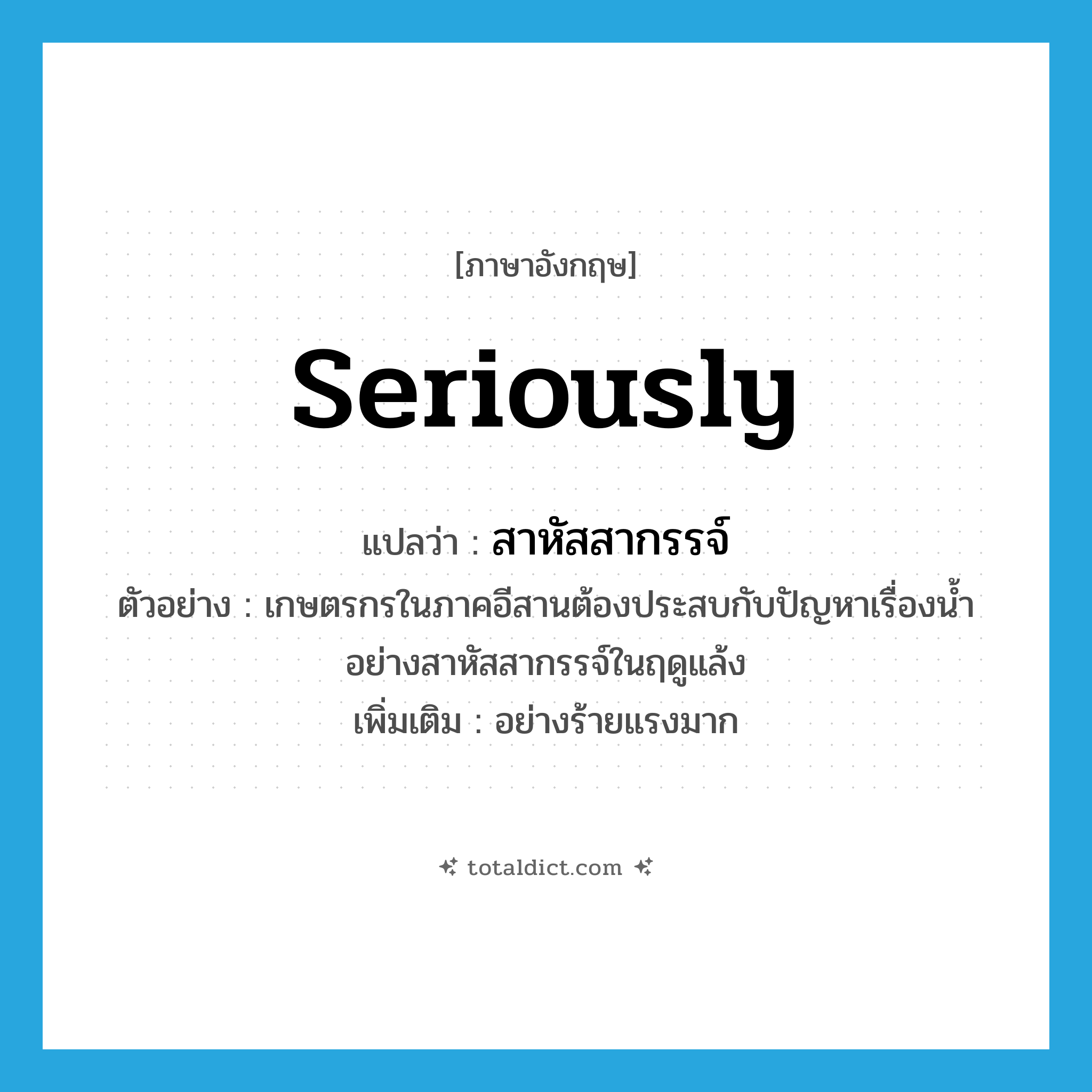 seriously แปลว่า?, คำศัพท์ภาษาอังกฤษ seriously แปลว่า สาหัสสากรรจ์ ประเภท ADV ตัวอย่าง เกษตรกรในภาคอีสานต้องประสบกับปัญหาเรื่องน้ำอย่างสาหัสสากรรจ์ในฤดูแล้ง เพิ่มเติม อย่างร้ายแรงมาก หมวด ADV