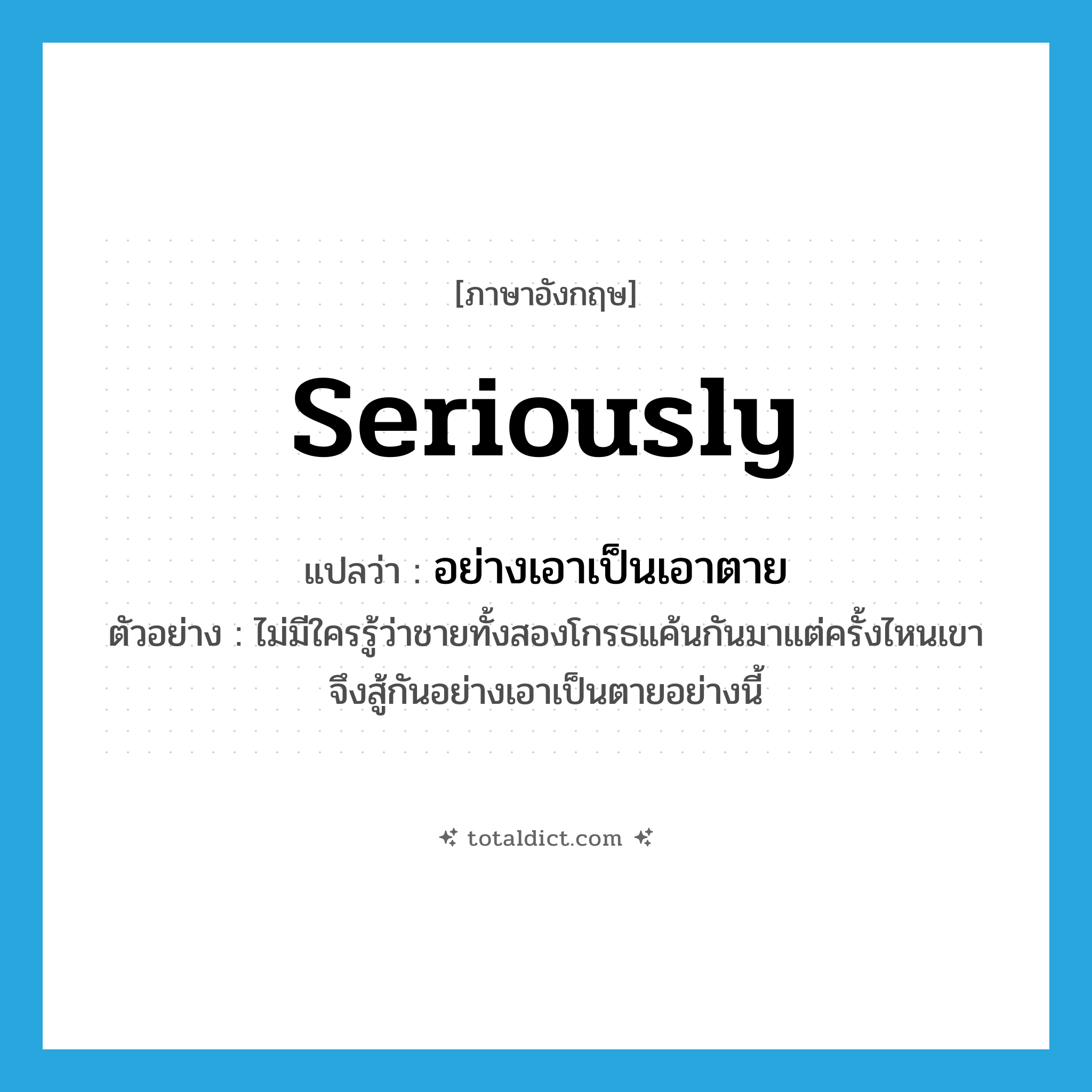 seriously แปลว่า?, คำศัพท์ภาษาอังกฤษ seriously แปลว่า อย่างเอาเป็นเอาตาย ประเภท ADV ตัวอย่าง ไม่มีใครรู้ว่าชายทั้งสองโกรธแค้นกันมาแต่ครั้งไหนเขาจึงสู้กันอย่างเอาเป็นตายอย่างนี้ หมวด ADV