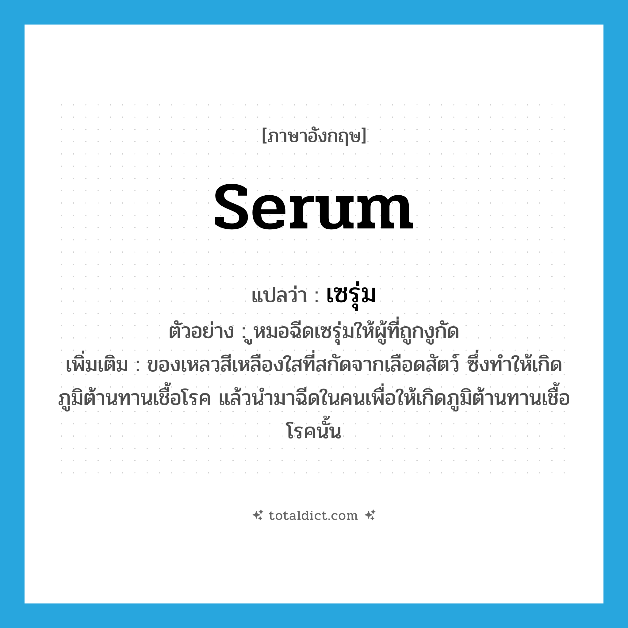 serum แปลว่า?, คำศัพท์ภาษาอังกฤษ serum แปลว่า เซรุ่ม ประเภท N ตัวอย่าง ูหมอฉีดเซรุ่มให้ผู้ที่ถูกงูกัด เพิ่มเติม ของเหลวสีเหลืองใสที่สกัดจากเลือดสัตว์ ซึ่งทำให้เกิดภูมิต้านทานเชื้อโรค แล้วนำมาฉีดในคนเพื่อให้เกิดภูมิต้านทานเชื้อโรคนั้น หมวด N