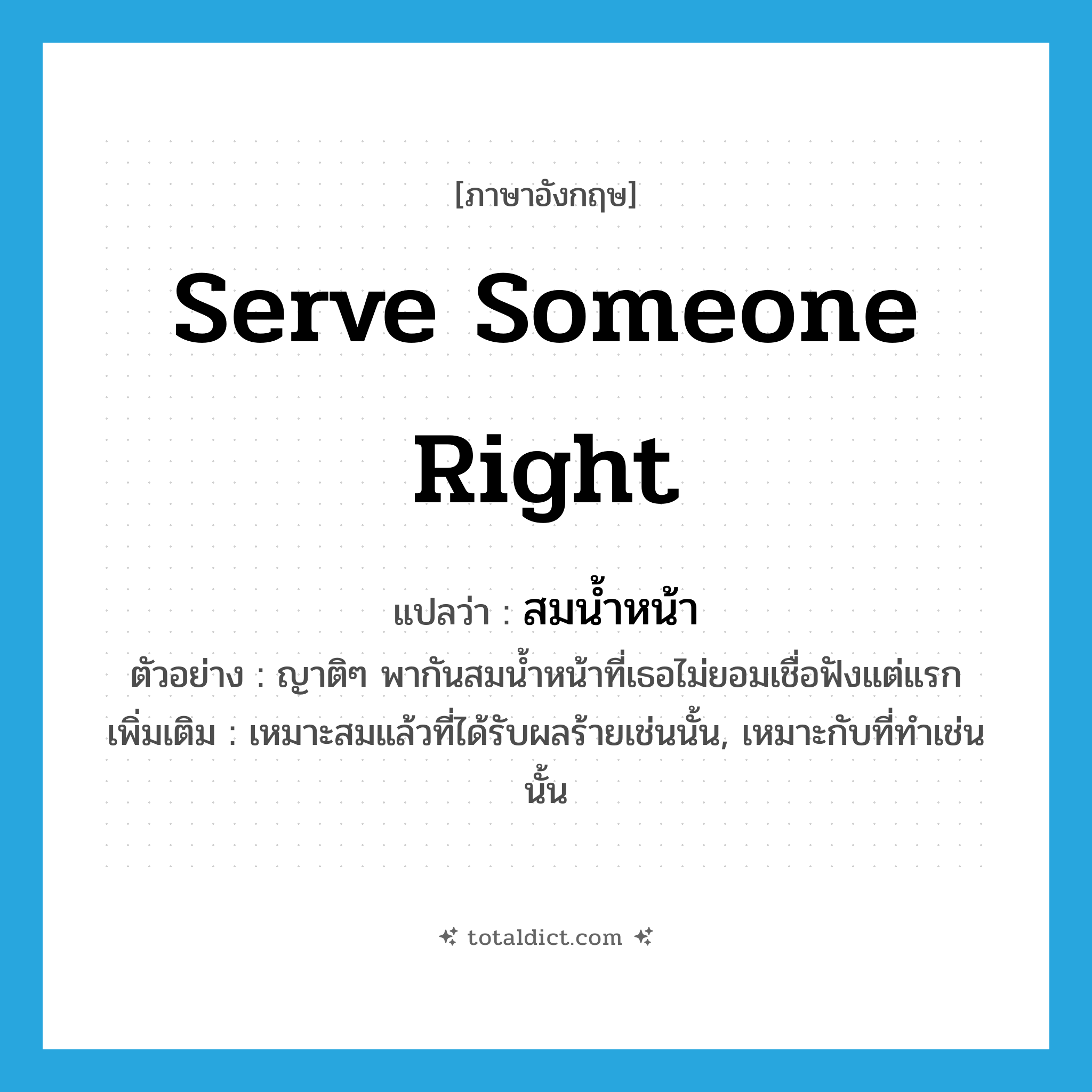 serve someone right แปลว่า?, คำศัพท์ภาษาอังกฤษ serve someone right แปลว่า สมน้ำหน้า ประเภท V ตัวอย่าง ญาติๆ พากันสมน้ำหน้าที่เธอไม่ยอมเชื่อฟังแต่แรก เพิ่มเติม เหมาะสมแล้วที่ได้รับผลร้ายเช่นนั้น, เหมาะกับที่ทำเช่นนั้น หมวด V