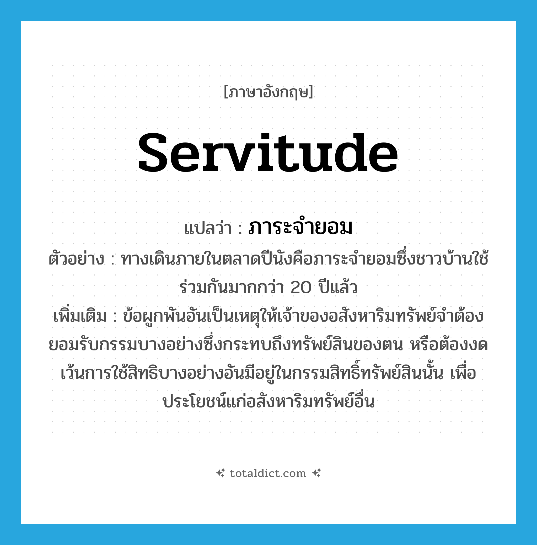 servitude แปลว่า?, คำศัพท์ภาษาอังกฤษ servitude แปลว่า ภาระจำยอม ประเภท N ตัวอย่าง ทางเดินภายในตลาดปีนังคือภาระจำยอมซึ่งชาวบ้านใช้ร่วมกันมากกว่า 20 ปีแล้ว เพิ่มเติม ข้อผูกพันอันเป็นเหตุให้เจ้าของอสังหาริมทรัพย์จำต้องยอมรับกรรมบางอย่างซึ่งกระทบถึงทรัพย์สินของตน หรือต้องงดเว้นการใช้สิทธิบางอย่างอันมีอยู่ในกรรมสิทธิ์ทรัพย์สินนั้น เพื่อประโยชน์แก่อสังหาริมทรัพย์อื่น หมวด N