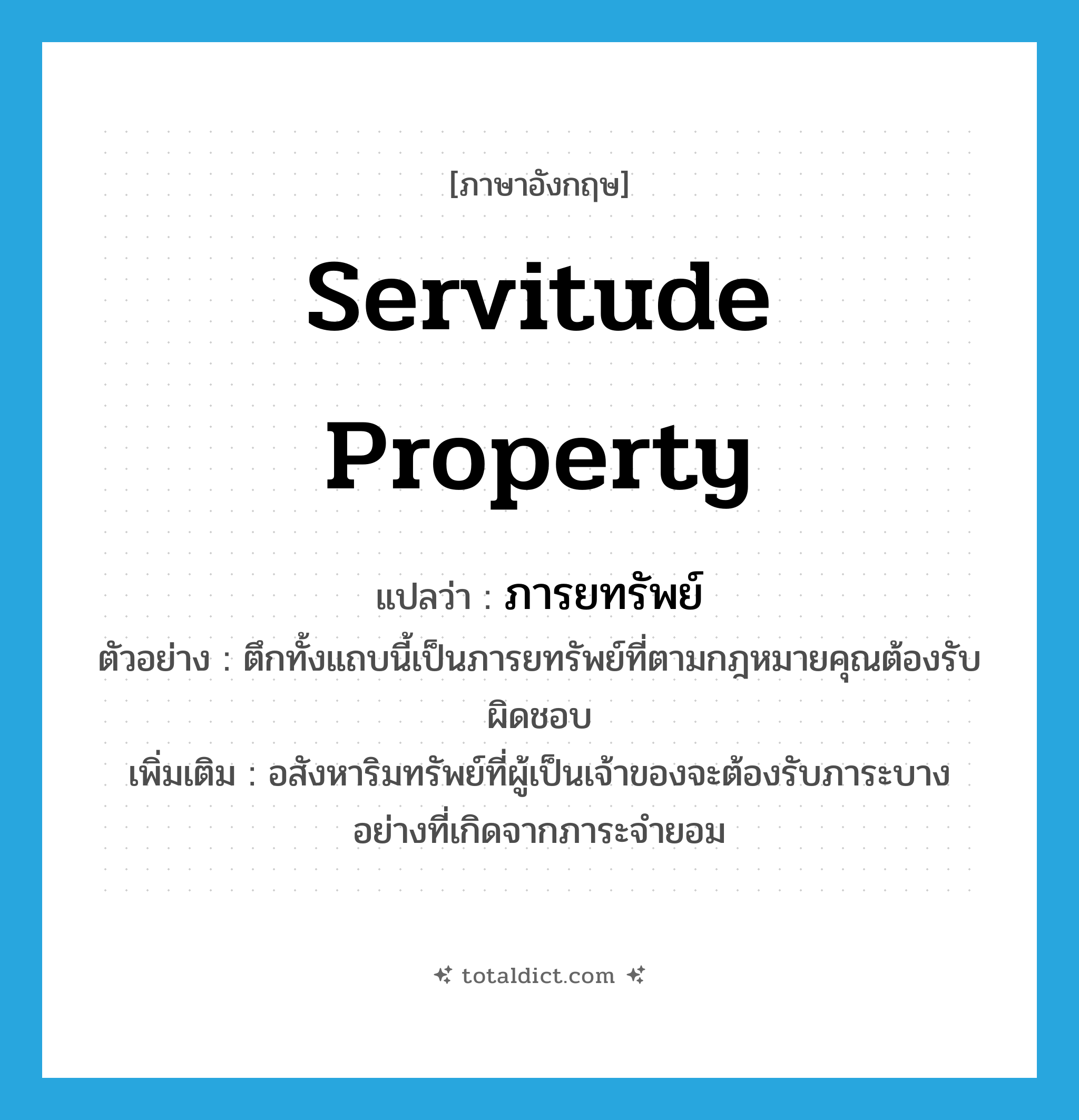 servitude property แปลว่า?, คำศัพท์ภาษาอังกฤษ servitude property แปลว่า ภารยทรัพย์ ประเภท N ตัวอย่าง ตึกทั้งแถบนี้เป็นภารยทรัพย์ที่ตามกฎหมายคุณต้องรับผิดชอบ เพิ่มเติม อสังหาริมทรัพย์ที่ผู้เป็นเจ้าของจะต้องรับภาระบางอย่างที่เกิดจากภาระจำยอม หมวด N