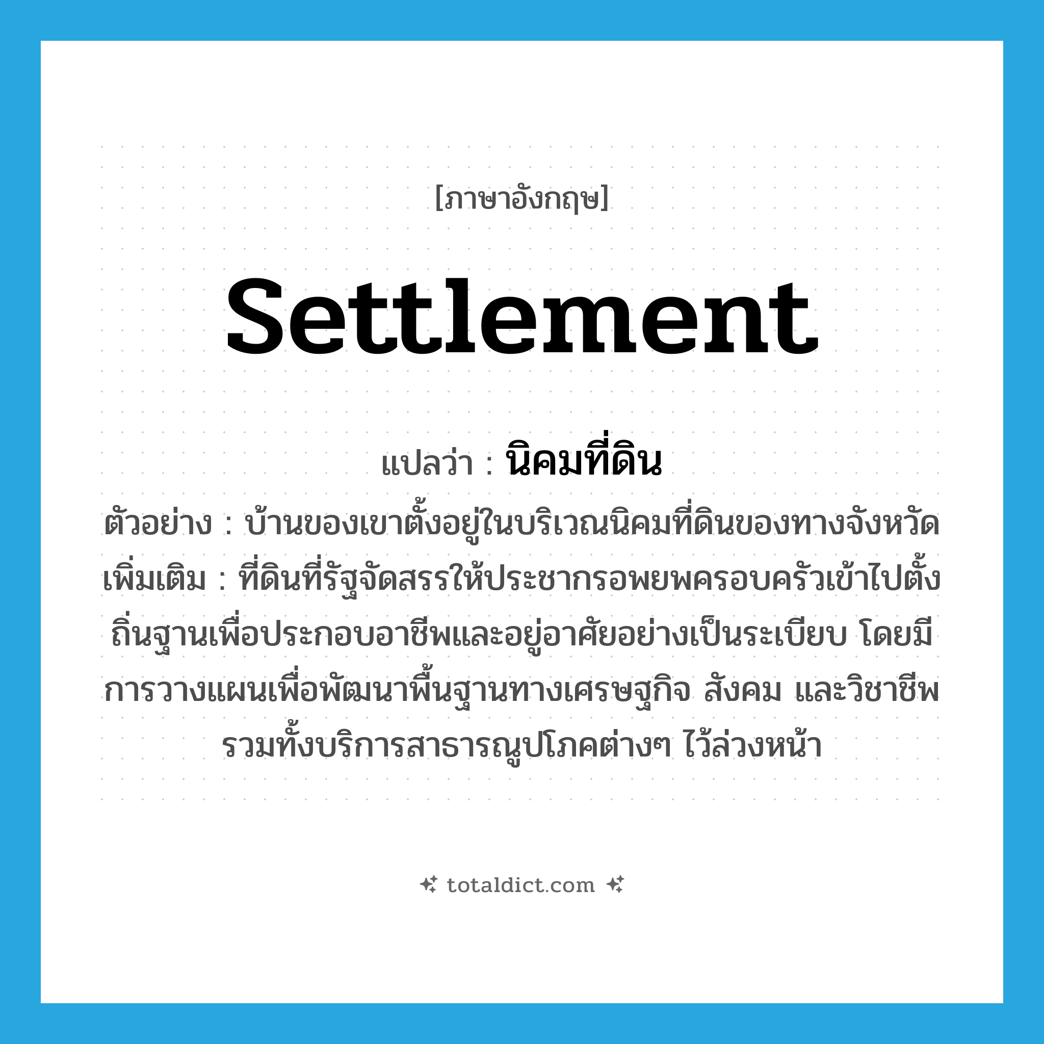 settlement แปลว่า?, คำศัพท์ภาษาอังกฤษ settlement แปลว่า นิคมที่ดิน ประเภท N ตัวอย่าง บ้านของเขาตั้งอยู่ในบริเวณนิคมที่ดินของทางจังหวัด เพิ่มเติม ที่ดินที่รัฐจัดสรรให้ประชากรอพยพครอบครัวเข้าไปตั้งถิ่นฐานเพื่อประกอบอาชีพและอยู่อาศัยอย่างเป็นระเบียบ โดยมีการวางแผนเพื่อพัฒนาพื้นฐานทางเศรษฐกิจ สังคม และวิชาชีพ รวมทั้งบริการสาธารณูปโภคต่างๆ ไว้ล่วงหน้า หมวด N