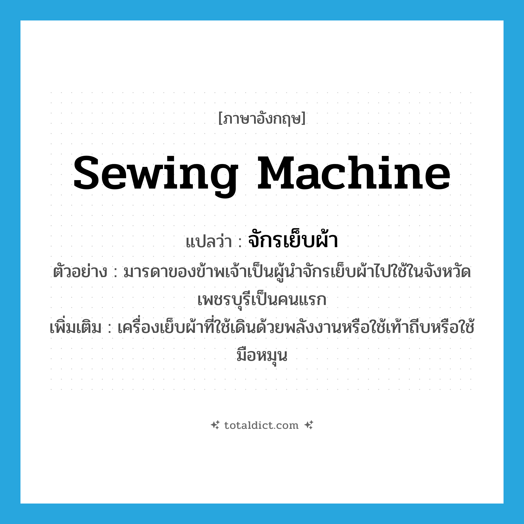 sewing machine แปลว่า?, คำศัพท์ภาษาอังกฤษ sewing machine แปลว่า จักรเย็บผ้า ประเภท N ตัวอย่าง มารดาของข้าพเจ้าเป็นผู้นำจักรเย็บผ้าไปใช้ในจังหวัดเพชรบุรีเป็นคนแรก เพิ่มเติม เครื่องเย็บผ้าที่ใช้เดินด้วยพลังงานหรือใช้เท้าถีบหรือใช้มือหมุน หมวด N