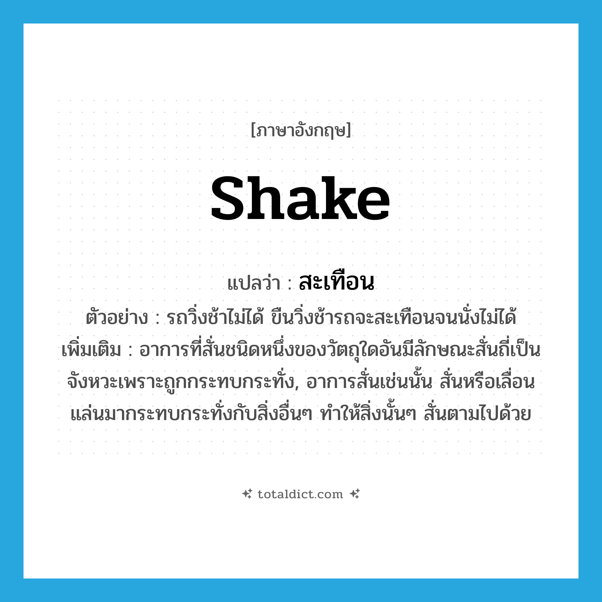 shake แปลว่า?, คำศัพท์ภาษาอังกฤษ shake แปลว่า สะเทือน ประเภท V ตัวอย่าง รถวิ่งช้าไม่ได้ ขืนวิ่งช้ารถจะสะเทือนจนนั่งไม่ได้ เพิ่มเติม อาการที่สั่นชนิดหนึ่งของวัตถุใดอันมีลักษณะสั่นถี่เป็นจังหวะเพราะถูกกระทบกระทั่ง, อาการสั่นเช่นนั้น สั่นหรือเลื่อนแล่นมากระทบกระทั่งกับสิ่งอื่นๆ ทำให้สิ่งนั้นๆ สั่นตามไปด้วย หมวด V