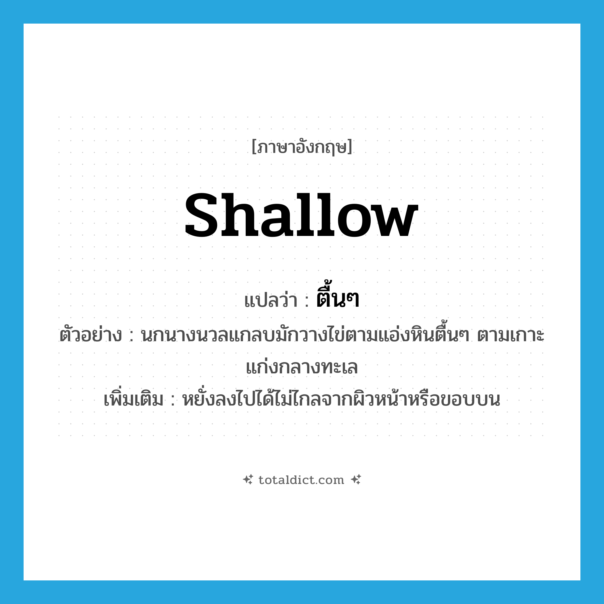 shallow แปลว่า?, คำศัพท์ภาษาอังกฤษ shallow แปลว่า ตื้นๆ ประเภท ADJ ตัวอย่าง นกนางนวลแกลบมักวางไข่ตามแอ่งหินตื้นๆ ตามเกาะแก่งกลางทะเล เพิ่มเติม หยั่งลงไปได้ไม่ไกลจากผิวหน้าหรือขอบบน หมวด ADJ