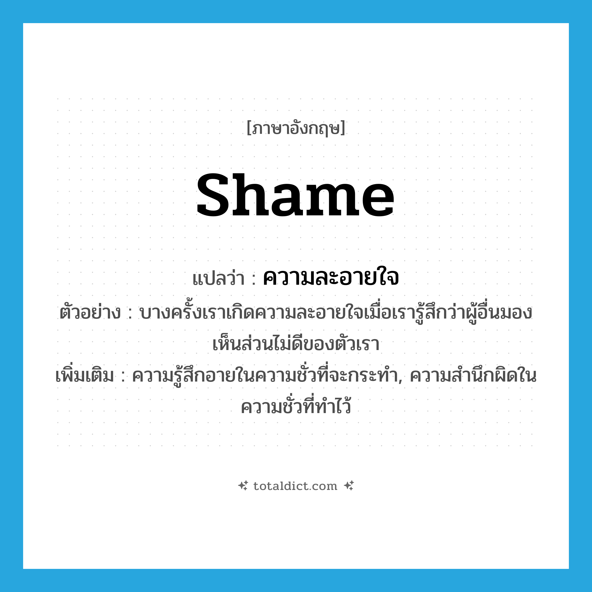 shame แปลว่า?, คำศัพท์ภาษาอังกฤษ shame แปลว่า ความละอายใจ ประเภท N ตัวอย่าง บางครั้งเราเกิดความละอายใจเมื่อเรารู้สึกว่าผู้อื่นมองเห็นส่วนไม่ดีของตัวเรา เพิ่มเติม ความรู้สึกอายในความชั่วที่จะกระทำ, ความสำนึกผิดในความชั่วที่ทำไว้ หมวด N