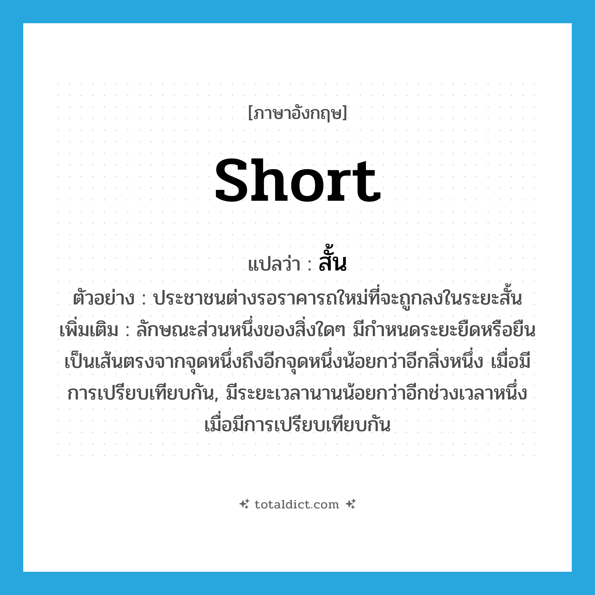 short แปลว่า?, คำศัพท์ภาษาอังกฤษ short แปลว่า สั้น ประเภท ADJ ตัวอย่าง ประชาชนต่างรอราคารถใหม่ที่จะถูกลงในระยะสั้น เพิ่มเติม ลักษณะส่วนหนึ่งของสิ่งใดๆ มีกำหนดระยะยืดหรือยืนเป็นเส้นตรงจากจุดหนึ่งถึงอีกจุดหนึ่งน้อยกว่าอีกสิ่งหนึ่ง เมื่อมีการเปรียบเทียบกัน, มีระยะเวลานานน้อยกว่าอีกช่วงเวลาหนึ่ง เมื่อมีการเปรียบเทียบกัน หมวด ADJ