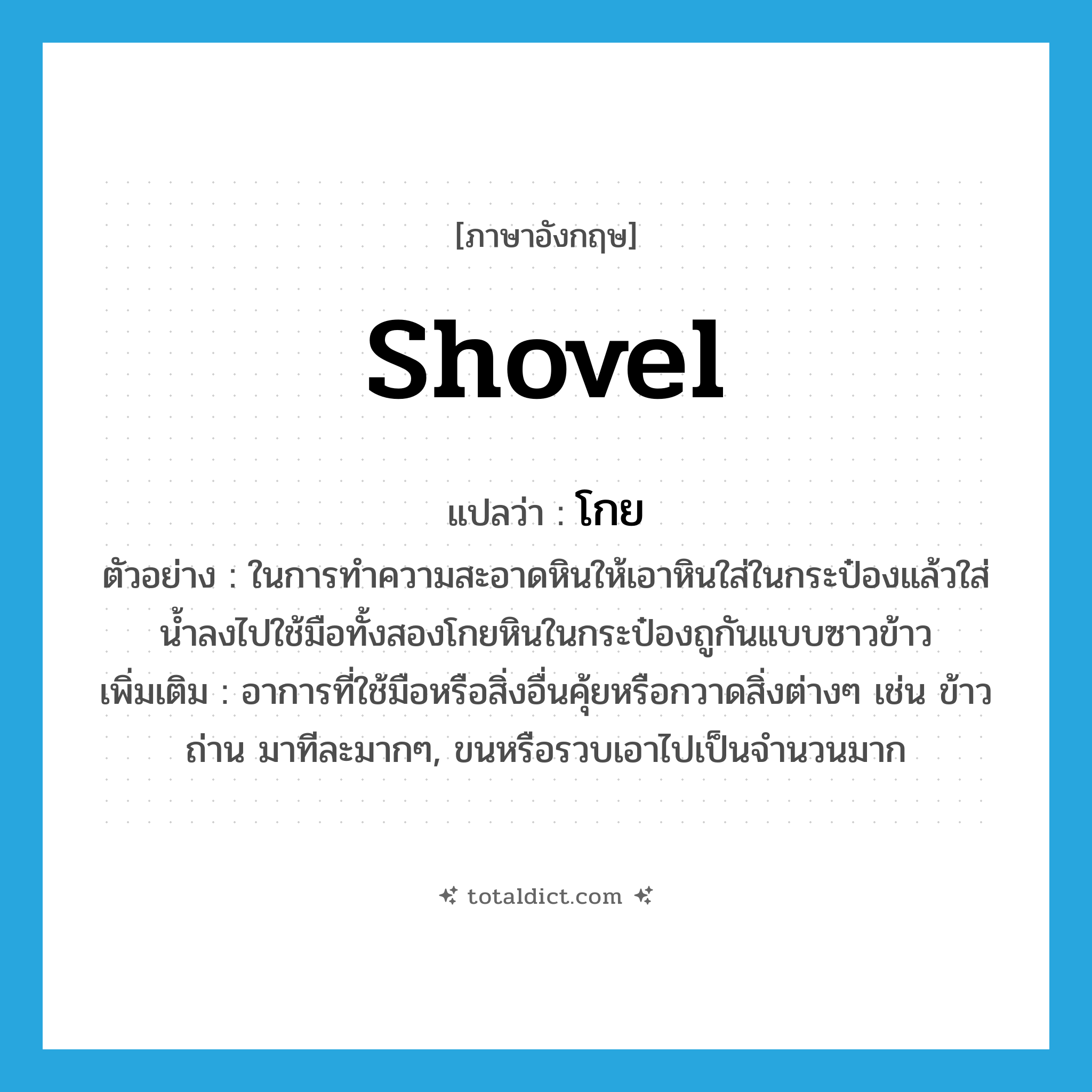 shovel แปลว่า?, คำศัพท์ภาษาอังกฤษ shovel แปลว่า โกย ประเภท V ตัวอย่าง ในการทำความสะอาดหินให้เอาหินใส่ในกระป๋องแล้วใส่น้ำลงไปใช้มือทั้งสองโกยหินในกระป๋องถูกันแบบซาวข้าว เพิ่มเติม อาการที่ใช้มือหรือสิ่งอื่นคุ้ยหรือกวาดสิ่งต่างๆ เช่น ข้าว ถ่าน มาทีละมากๆ, ขนหรือรวบเอาไปเป็นจำนวนมาก หมวด V