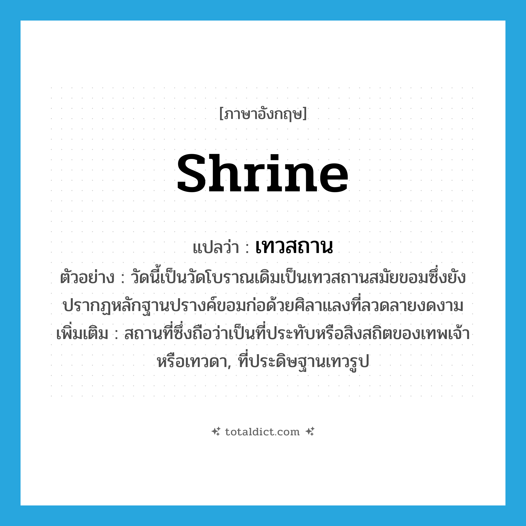 shrine แปลว่า?, คำศัพท์ภาษาอังกฤษ shrine แปลว่า เทวสถาน ประเภท N ตัวอย่าง วัดนี้เป็นวัดโบราณเดิมเป็นเทวสถานสมัยขอมซึ่งยังปรากฏหลักฐานปรางค์ขอมก่อด้วยศิลาแลงที่ลวดลายงดงาม เพิ่มเติม สถานที่ซึ่งถือว่าเป็นที่ประทับหรือสิงสถิตของเทพเจ้าหรือเทวดา, ที่ประดิษฐานเทวรูป หมวด N