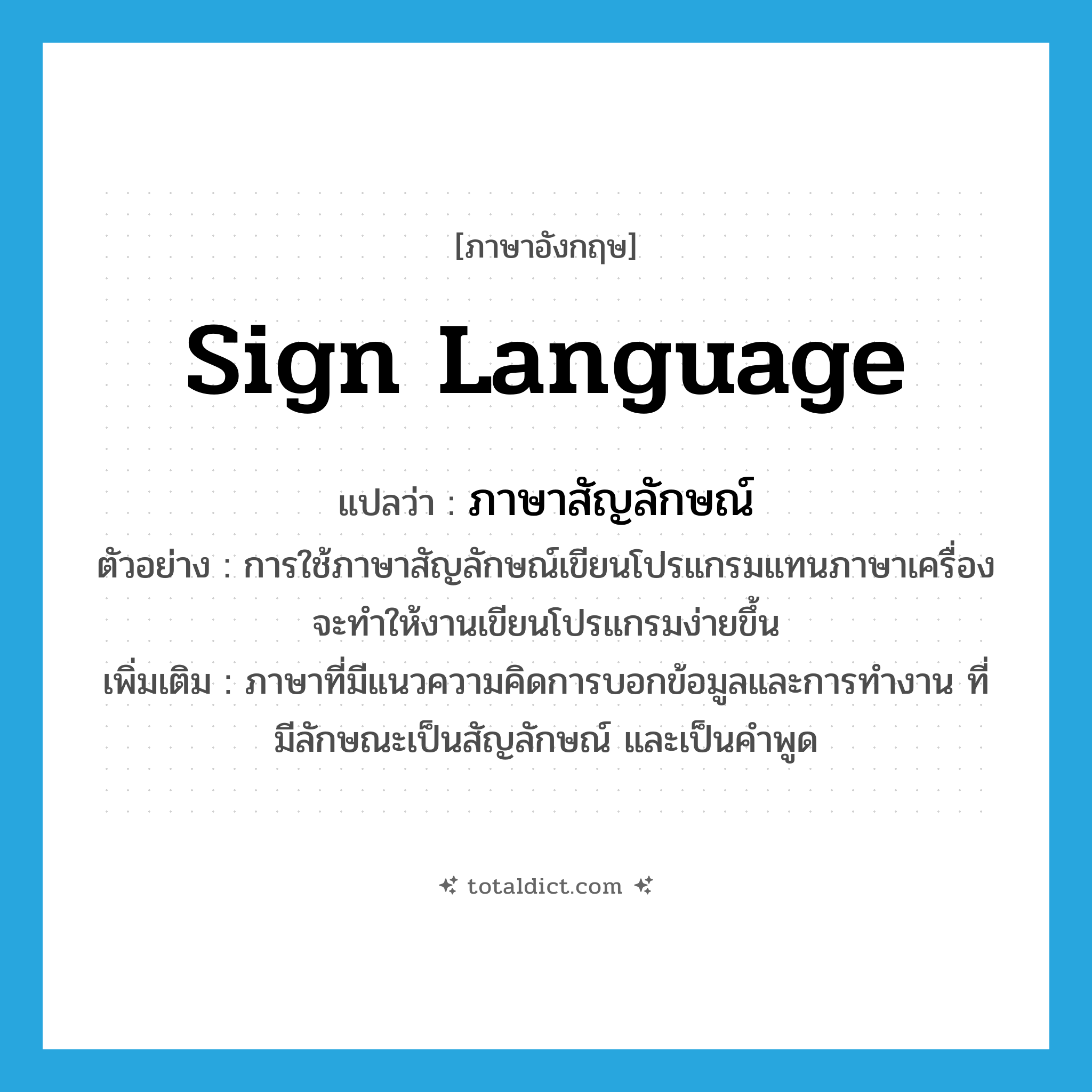 sign language แปลว่า?, คำศัพท์ภาษาอังกฤษ sign language แปลว่า ภาษาสัญลักษณ์ ประเภท N ตัวอย่าง การใช้ภาษาสัญลักษณ์เขียนโปรแกรมแทนภาษาเครื่องจะทำให้งานเขียนโปรแกรมง่ายขึ้น เพิ่มเติม ภาษาที่มีแนวความคิดการบอกข้อมูลและการทำงาน ที่มีลักษณะเป็นสัญลักษณ์ และเป็นคำพูด หมวด N