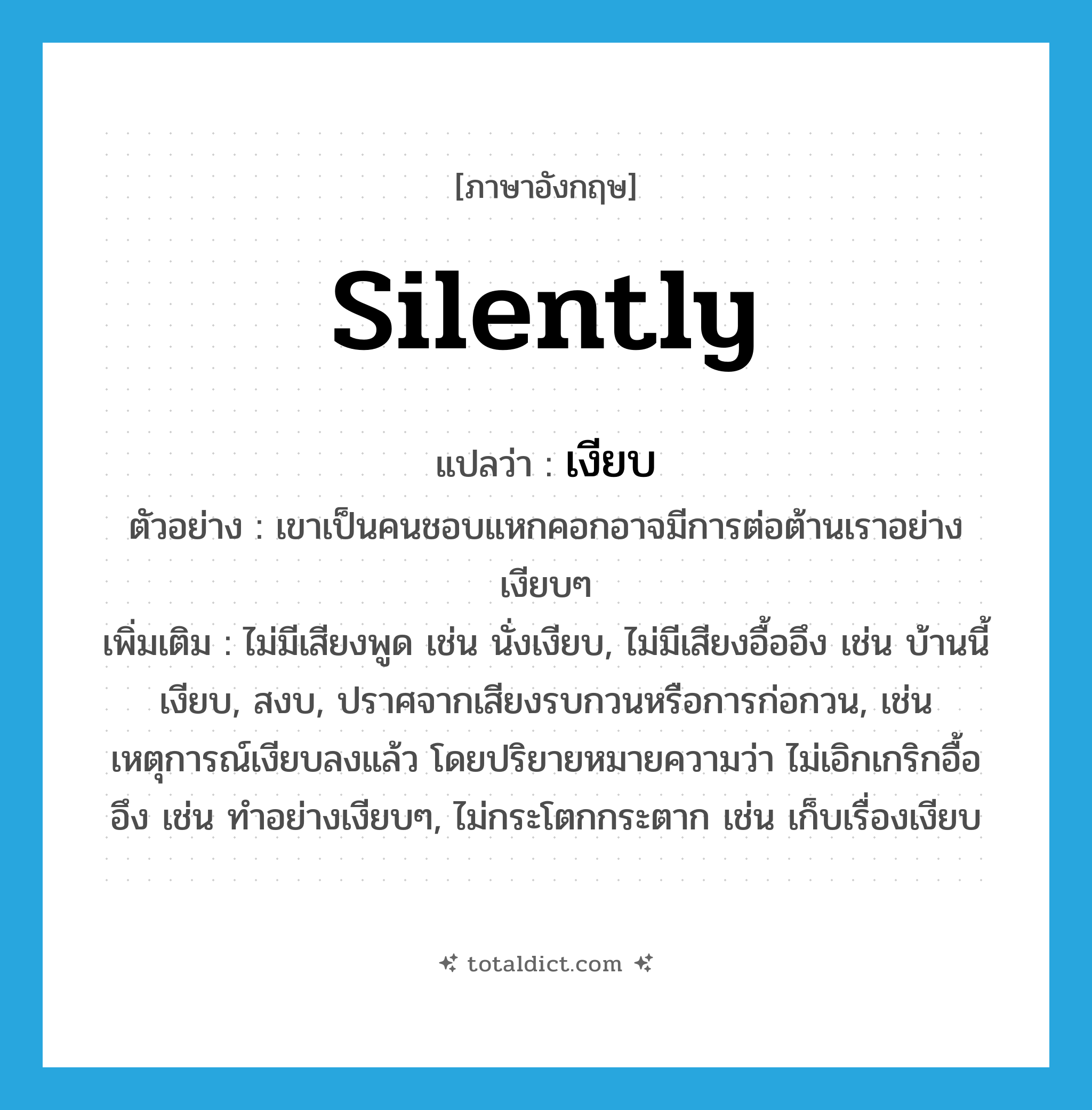 silently แปลว่า?, คำศัพท์ภาษาอังกฤษ silently แปลว่า เงียบ ประเภท ADV ตัวอย่าง เขาเป็นคนชอบแหกคอกอาจมีการต่อต้านเราอย่างเงียบๆ เพิ่มเติม ไม่มีเสียงพูด เช่น นั่งเงียบ, ไม่มีเสียงอื้ออึง เช่น บ้านนี้เงียบ, สงบ, ปราศจากเสียงรบกวนหรือการก่อกวน, เช่นเหตุการณ์เงียบลงแล้ว โดยปริยายหมายความว่า ไม่เอิกเกริกอื้ออึง เช่น ทำอย่างเงียบๆ, ไม่กระโตกกระตาก เช่น เก็บเรื่องเงียบ หมวด ADV