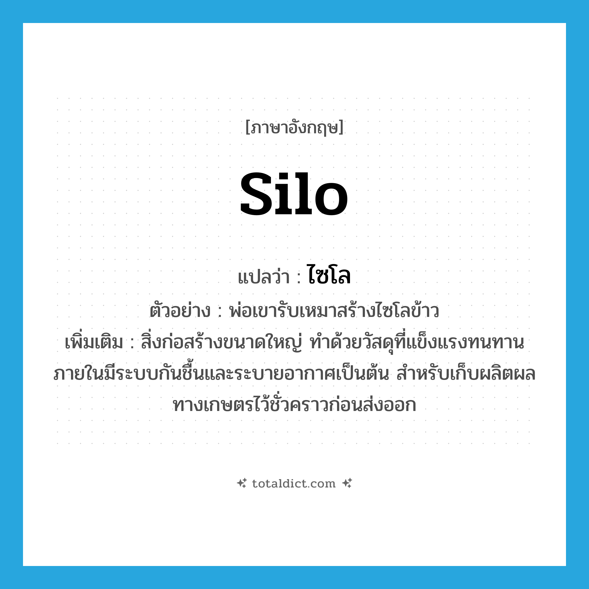 silo แปลว่า?, คำศัพท์ภาษาอังกฤษ silo แปลว่า ไซโล ประเภท N ตัวอย่าง พ่อเขารับเหมาสร้างไซโลข้าว เพิ่มเติม สิ่งก่อสร้างขนาดใหญ่ ทำด้วยวัสดุที่แข็งแรงทนทาน ภายในมีระบบกันชื้นและระบายอากาศเป็นต้น สำหรับเก็บผลิตผลทางเกษตรไว้ชั่วคราวก่อนส่งออก หมวด N