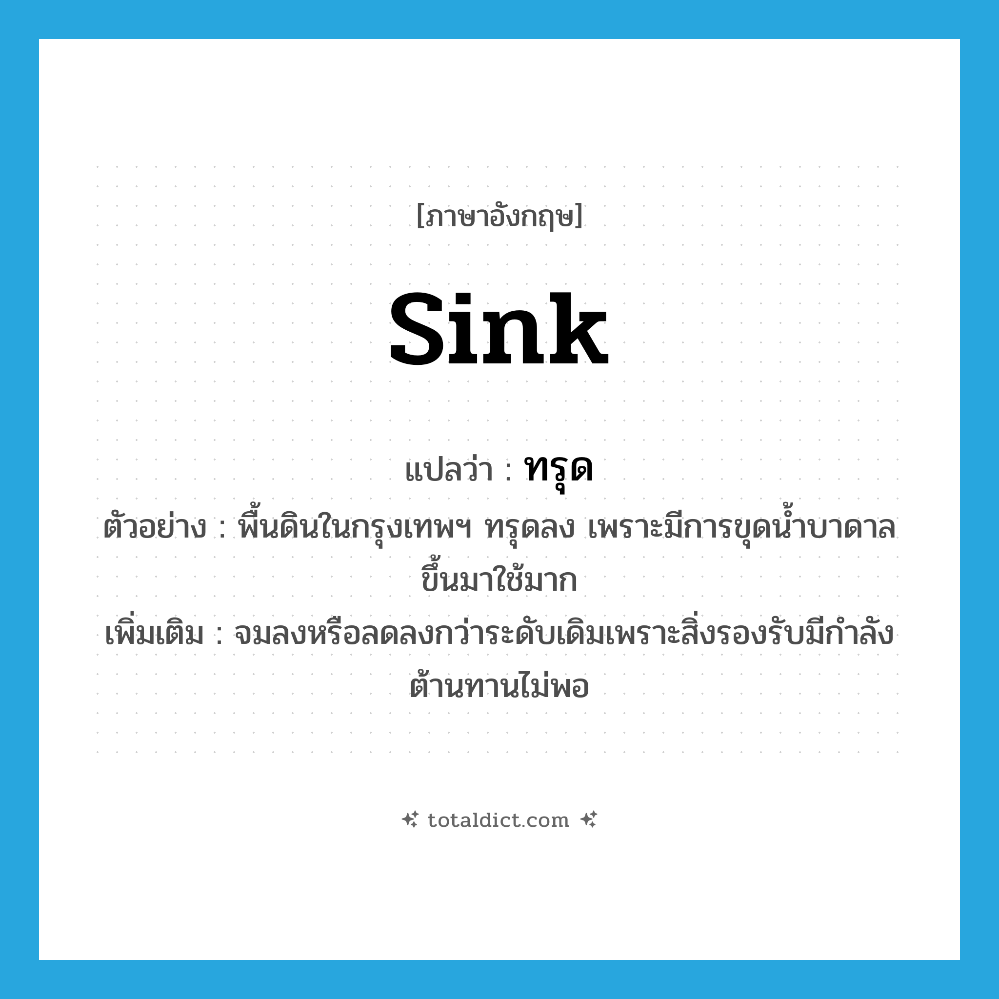 sink แปลว่า?, คำศัพท์ภาษาอังกฤษ sink แปลว่า ทรุด ประเภท V ตัวอย่าง พื้นดินในกรุงเทพฯ ทรุดลง เพราะมีการขุดน้ำบาดาลขึ้นมาใช้มาก เพิ่มเติม จมลงหรือลดลงกว่าระดับเดิมเพราะสิ่งรองรับมีกำลังต้านทานไม่พอ หมวด V