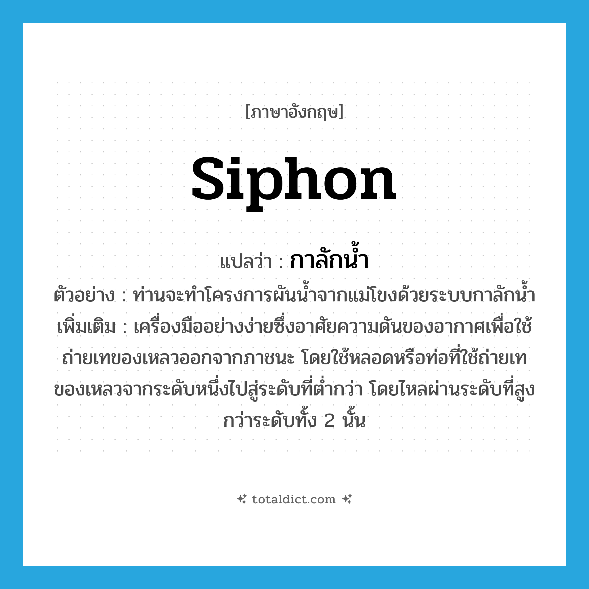 siphon แปลว่า?, คำศัพท์ภาษาอังกฤษ siphon แปลว่า กาลักน้ำ ประเภท N ตัวอย่าง ท่านจะทำโครงการผันน้ำจากแม่โขงด้วยระบบกาลักน้ำ เพิ่มเติม เครื่องมืออย่างง่ายซึ่งอาศัยความดันของอากาศเพื่อใช้ถ่ายเทของเหลวออกจากภาชนะ โดยใช้หลอดหรือท่อที่ใช้ถ่ายเทของเหลวจากระดับหนึ่งไปสู่ระดับที่ต่ำกว่า โดยไหลผ่านระดับที่สูงกว่าระดับทั้ง 2 นั้น หมวด N