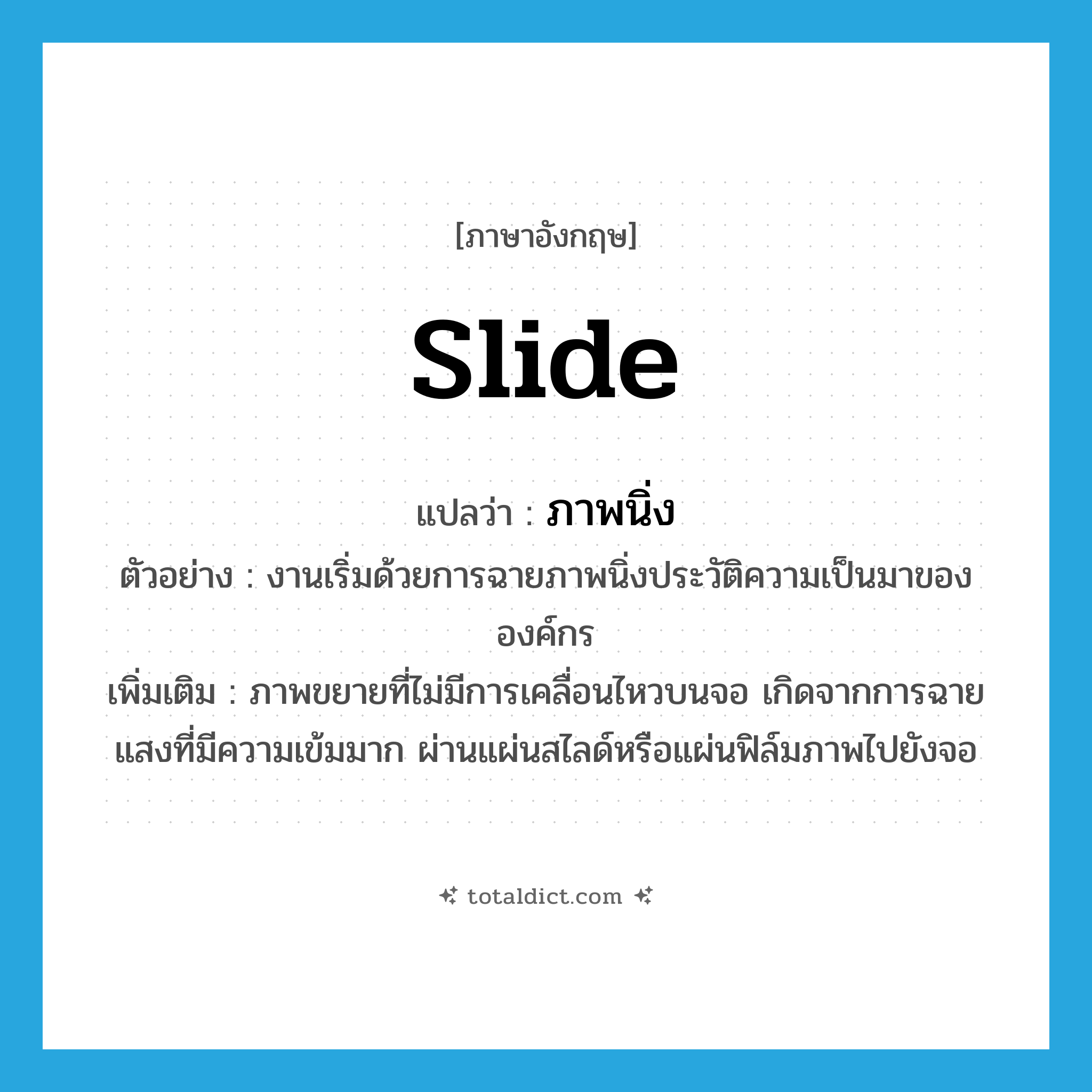 slide แปลว่า?, คำศัพท์ภาษาอังกฤษ slide แปลว่า ภาพนิ่ง ประเภท N ตัวอย่าง งานเริ่มด้วยการฉายภาพนิ่งประวัติความเป็นมาขององค์กร เพิ่มเติม ภาพขยายที่ไม่มีการเคลื่อนไหวบนจอ เกิดจากการฉายแสงที่มีความเข้มมาก ผ่านแผ่นสไลด์หรือแผ่นฟิล์มภาพไปยังจอ หมวด N