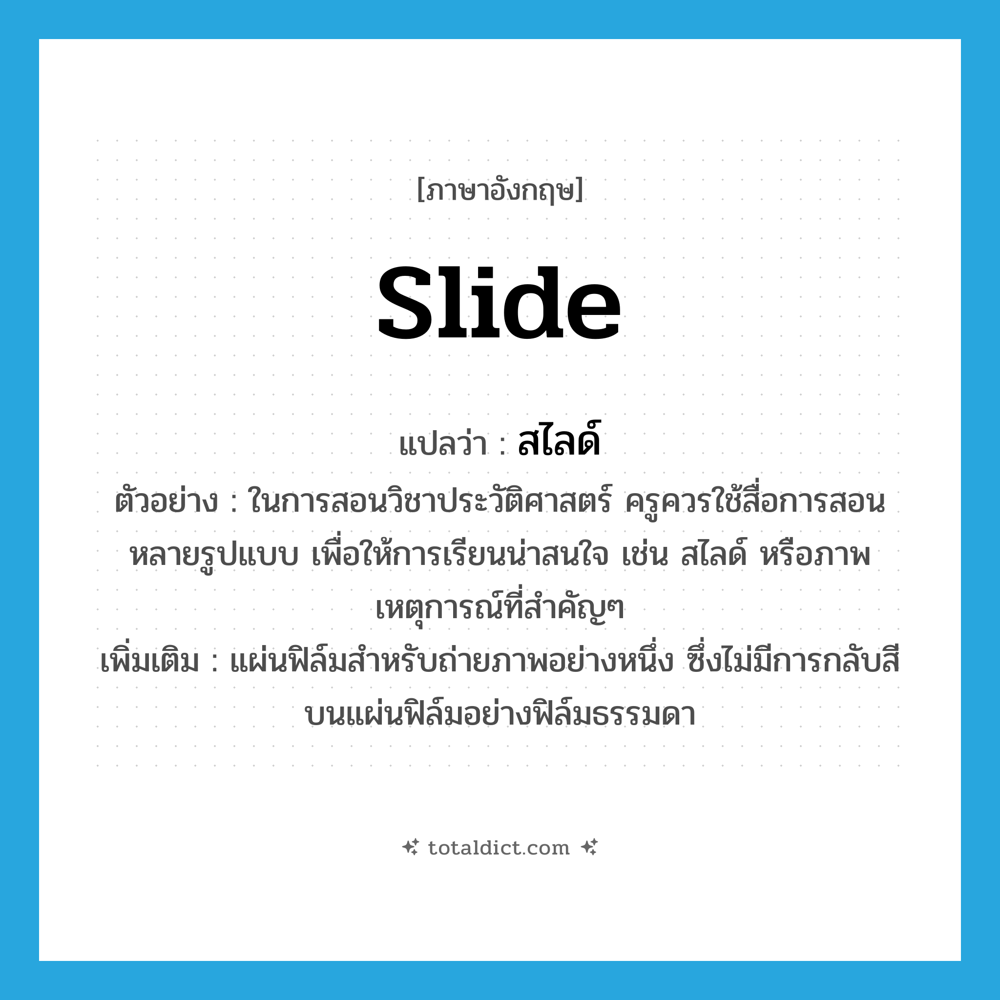 slide แปลว่า?, คำศัพท์ภาษาอังกฤษ slide แปลว่า สไลด์ ประเภท N ตัวอย่าง ในการสอนวิชาประวัติศาสตร์ ครูควรใช้สื่อการสอนหลายรูปแบบ เพื่อให้การเรียนน่าสนใจ เช่น สไลด์ หรือภาพเหตุการณ์ที่สำคัญๆ เพิ่มเติม แผ่นฟิล์มสำหรับถ่ายภาพอย่างหนึ่ง ซึ่งไม่มีการกลับสีบนแผ่นฟิล์มอย่างฟิล์มธรรมดา หมวด N