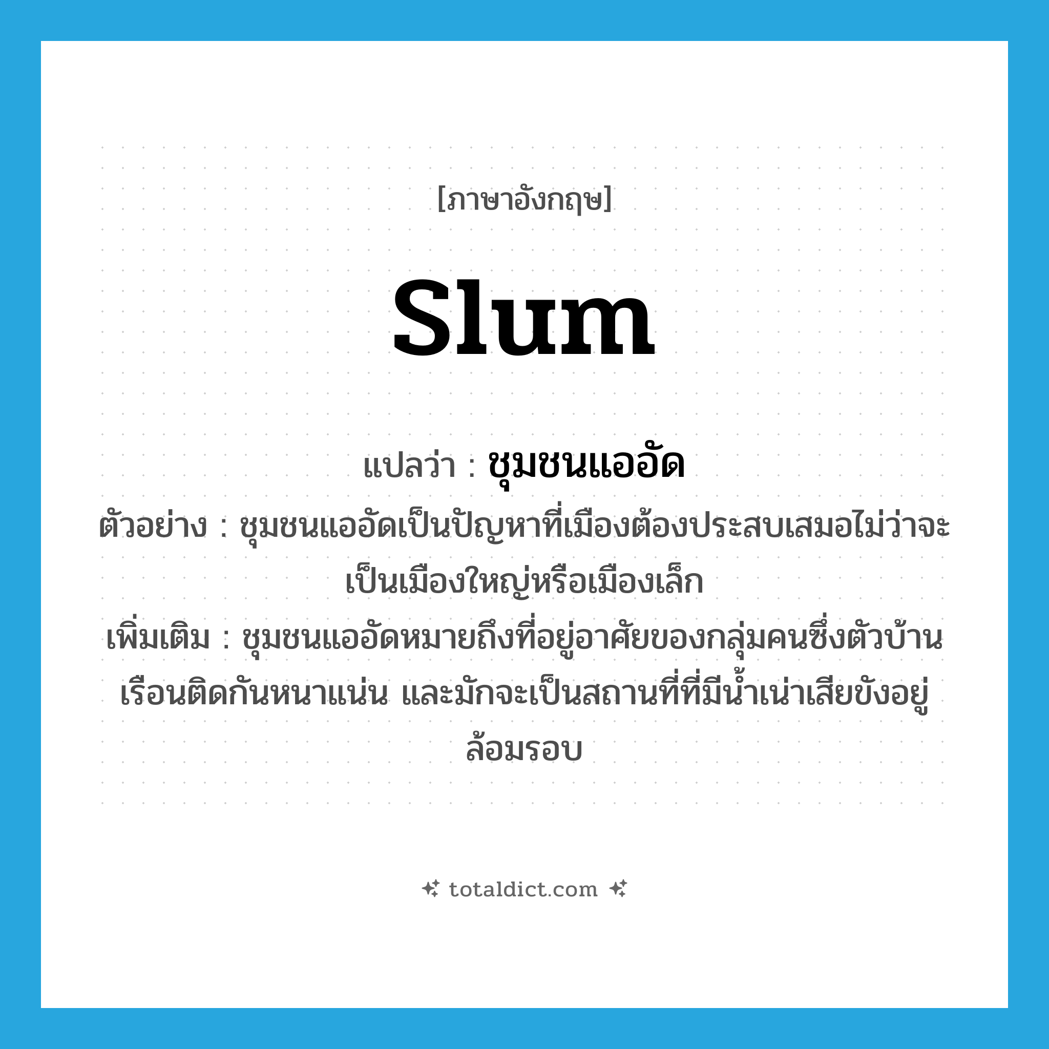 slum แปลว่า?, คำศัพท์ภาษาอังกฤษ slum แปลว่า ชุมชนแออัด ประเภท N ตัวอย่าง ชุมชนแออัดเป็นปัญหาที่เมืองต้องประสบเสมอไม่ว่าจะเป็นเมืองใหญ่หรือเมืองเล็ก เพิ่มเติม ชุมชนแออัดหมายถึงที่อยู่อาศัยของกลุ่มคนซึ่งตัวบ้านเรือนติดกันหนาแน่น และมักจะเป็นสถานที่ที่มีน้ำเน่าเสียขังอยู่ล้อมรอบ หมวด N