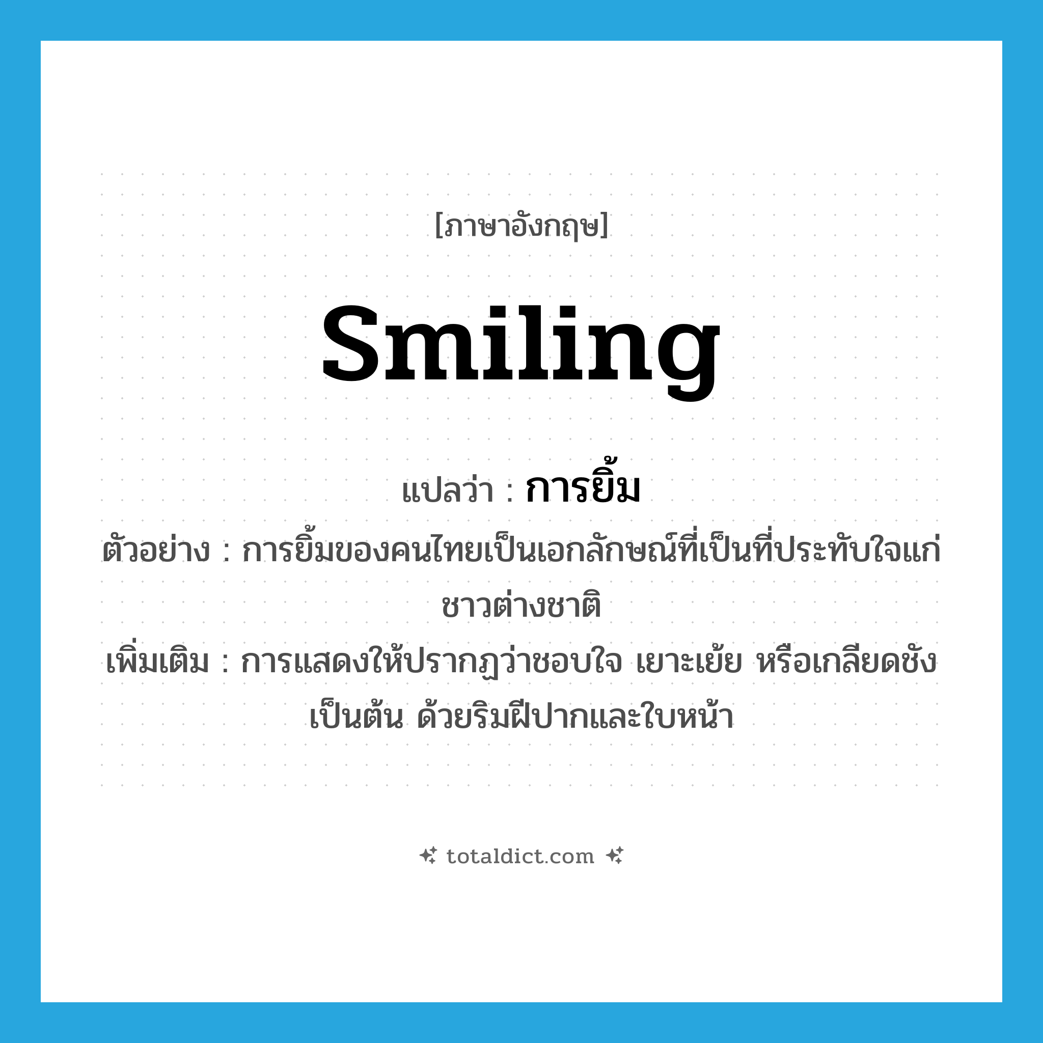 smiling แปลว่า?, คำศัพท์ภาษาอังกฤษ smiling แปลว่า การยิ้ม ประเภท N ตัวอย่าง การยิ้มของคนไทยเป็นเอกลักษณ์ที่เป็นที่ประทับใจแก่ชาวต่างชาติ เพิ่มเติม การแสดงให้ปรากฏว่าชอบใจ เยาะเย้ย หรือเกลียดชัง เป็นต้น ด้วยริมฝีปากและใบหน้า หมวด N