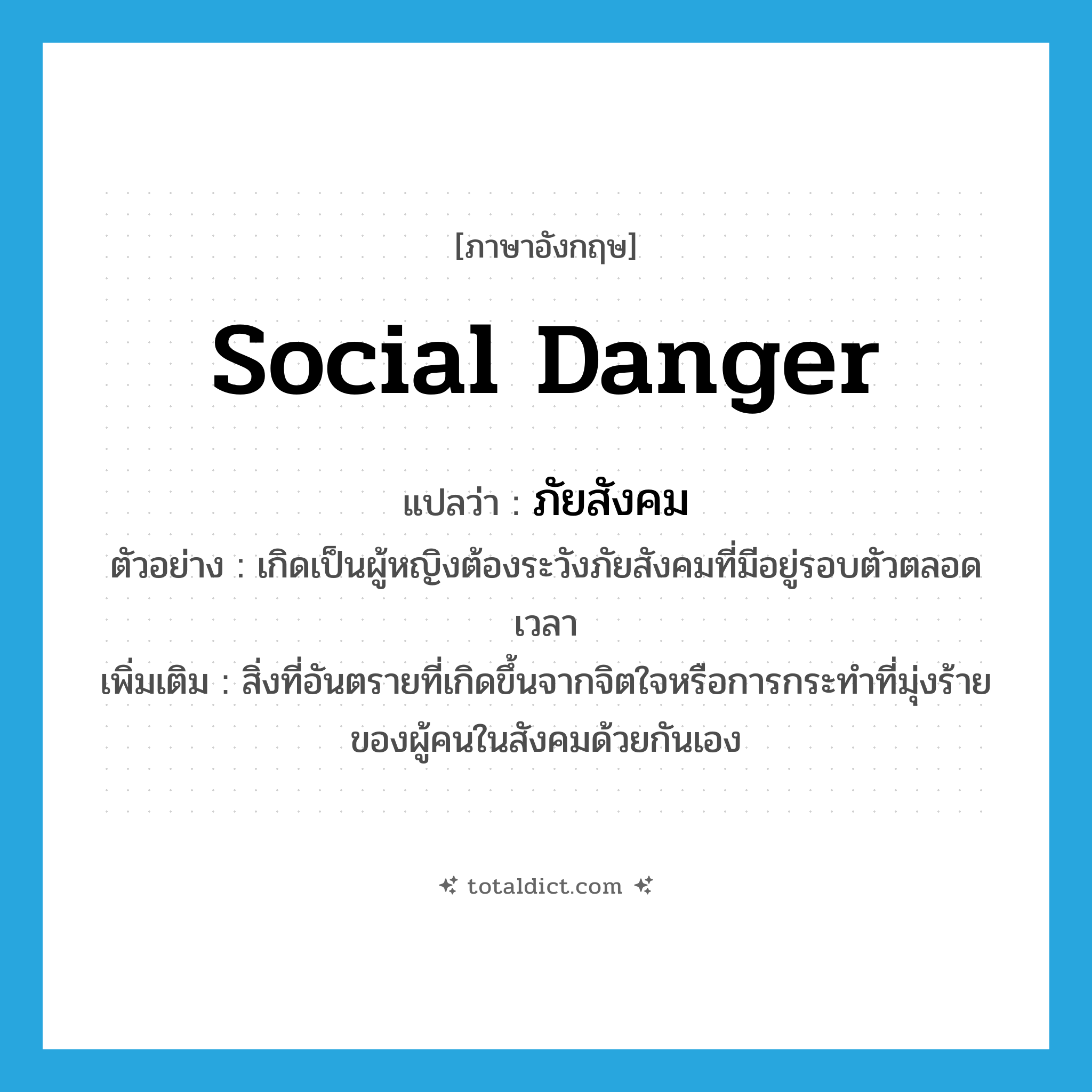 social danger แปลว่า?, คำศัพท์ภาษาอังกฤษ social danger แปลว่า ภัยสังคม ประเภท N ตัวอย่าง เกิดเป็นผู้หญิงต้องระวังภัยสังคมที่มีอยู่รอบตัวตลอดเวลา เพิ่มเติม สิ่งที่อันตรายที่เกิดขึ้นจากจิตใจหรือการกระทำที่มุ่งร้ายของผู้คนในสังคมด้วยกันเอง หมวด N