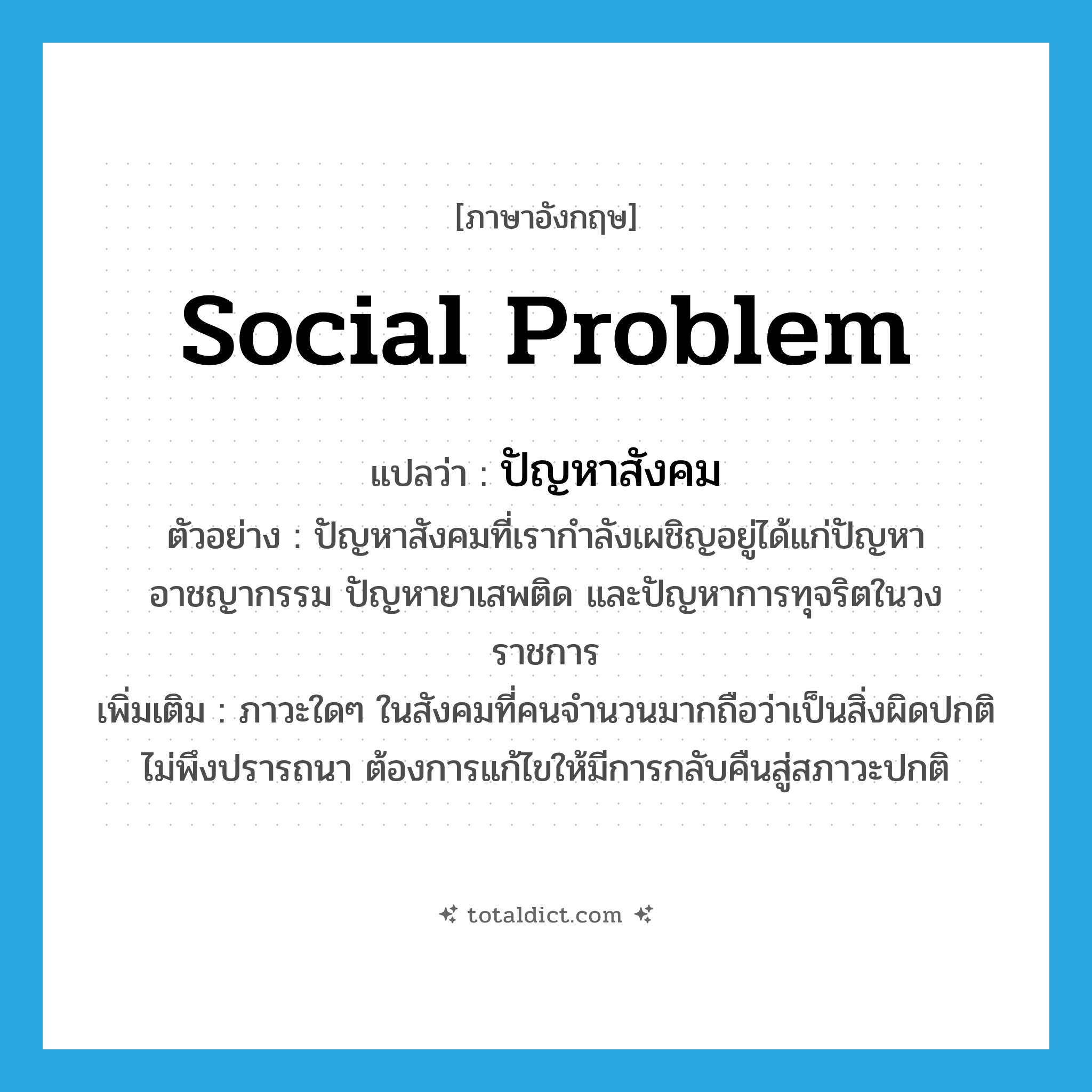 social problem แปลว่า?, คำศัพท์ภาษาอังกฤษ social problem แปลว่า ปัญหาสังคม ประเภท N ตัวอย่าง ปัญหาสังคมที่เรากำลังเผชิญอยู่ได้แก่ปัญหาอาชญากรรม ปัญหายาเสพติด และปัญหาการทุจริตในวงราชการ เพิ่มเติม ภาวะใดๆ ในสังคมที่คนจำนวนมากถือว่าเป็นสิ่งผิดปกติ ไม่พึงปรารถนา ต้องการแก้ไขให้มีการกลับคืนสู่สภาวะปกติ หมวด N