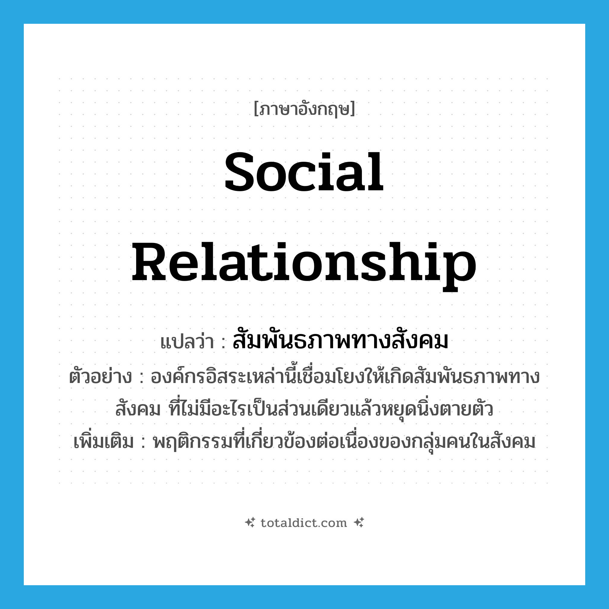 social relationship แปลว่า?, คำศัพท์ภาษาอังกฤษ social relationship แปลว่า สัมพันธภาพทางสังคม ประเภท N ตัวอย่าง องค์กรอิสระเหล่านี้เชื่อมโยงให้เกิดสัมพันธภาพทางสังคม ที่ไม่มีอะไรเป็นส่วนเดียวแล้วหยุดนิ่งตายตัว เพิ่มเติม พฤติกรรมที่เกี่ยวข้องต่อเนื่องของกลุ่มคนในสังคม หมวด N