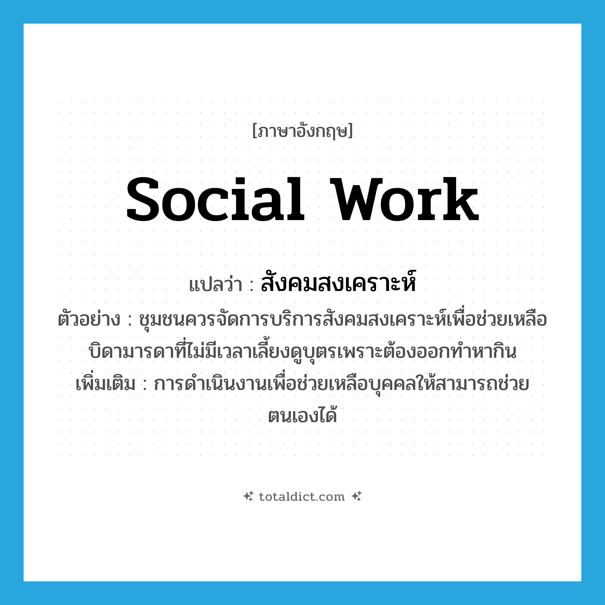 social work แปลว่า?, คำศัพท์ภาษาอังกฤษ social work แปลว่า สังคมสงเคราะห์ ประเภท N ตัวอย่าง ชุมชนควรจัดการบริการสังคมสงเคราะห์เพื่อช่วยเหลือบิดามารดาที่ไม่มีเวลาเลี้ยงดูบุตรเพราะต้องออกทำหากิน เพิ่มเติม การดำเนินงานเพื่อช่วยเหลือบุคคลให้สามารถช่วยตนเองได้ หมวด N