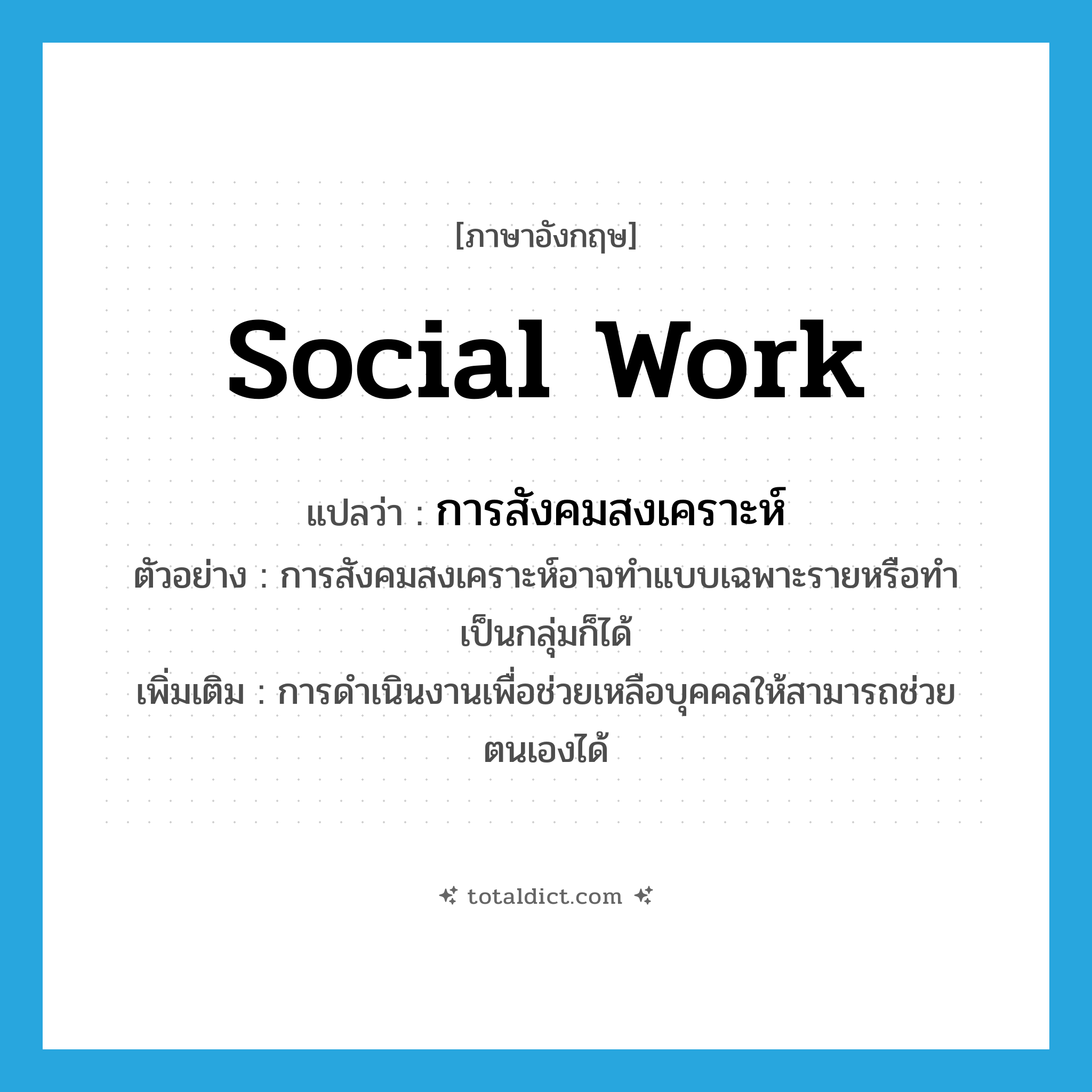 social work แปลว่า?, คำศัพท์ภาษาอังกฤษ social work แปลว่า การสังคมสงเคราะห์ ประเภท N ตัวอย่าง การสังคมสงเคราะห์อาจทำแบบเฉพาะรายหรือทำเป็นกลุ่มก็ได้ เพิ่มเติม การดำเนินงานเพื่อช่วยเหลือบุคคลให้สามารถช่วยตนเองได้ หมวด N