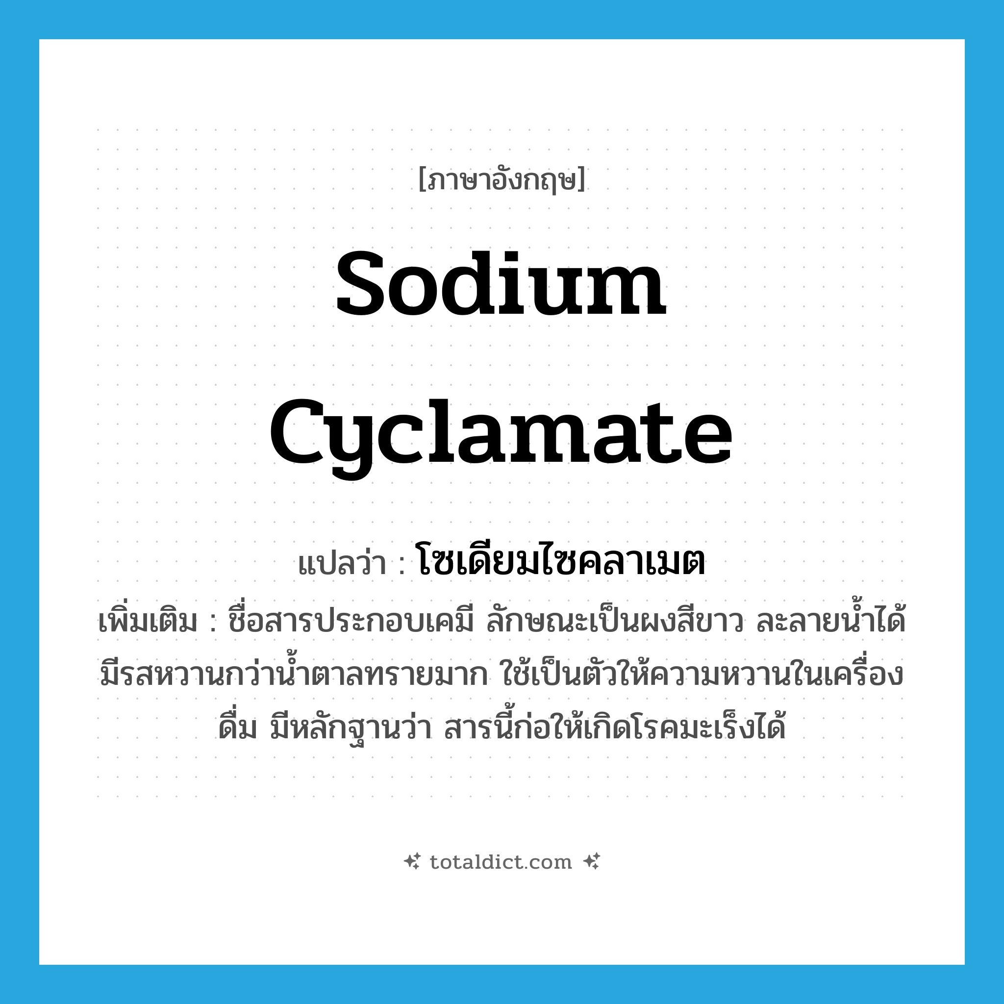 sodium cyclamate แปลว่า?, คำศัพท์ภาษาอังกฤษ sodium cyclamate แปลว่า โซเดียมไซคลาเมต ประเภท N เพิ่มเติม ชื่อสารประกอบเคมี ลักษณะเป็นผงสีขาว ละลายน้ำได้ มีรสหวานกว่าน้ำตาลทรายมาก ใช้เป็นตัวให้ความหวานในเครื่องดื่ม มีหลักฐานว่า สารนี้ก่อให้เกิดโรคมะเร็งได้ หมวด N