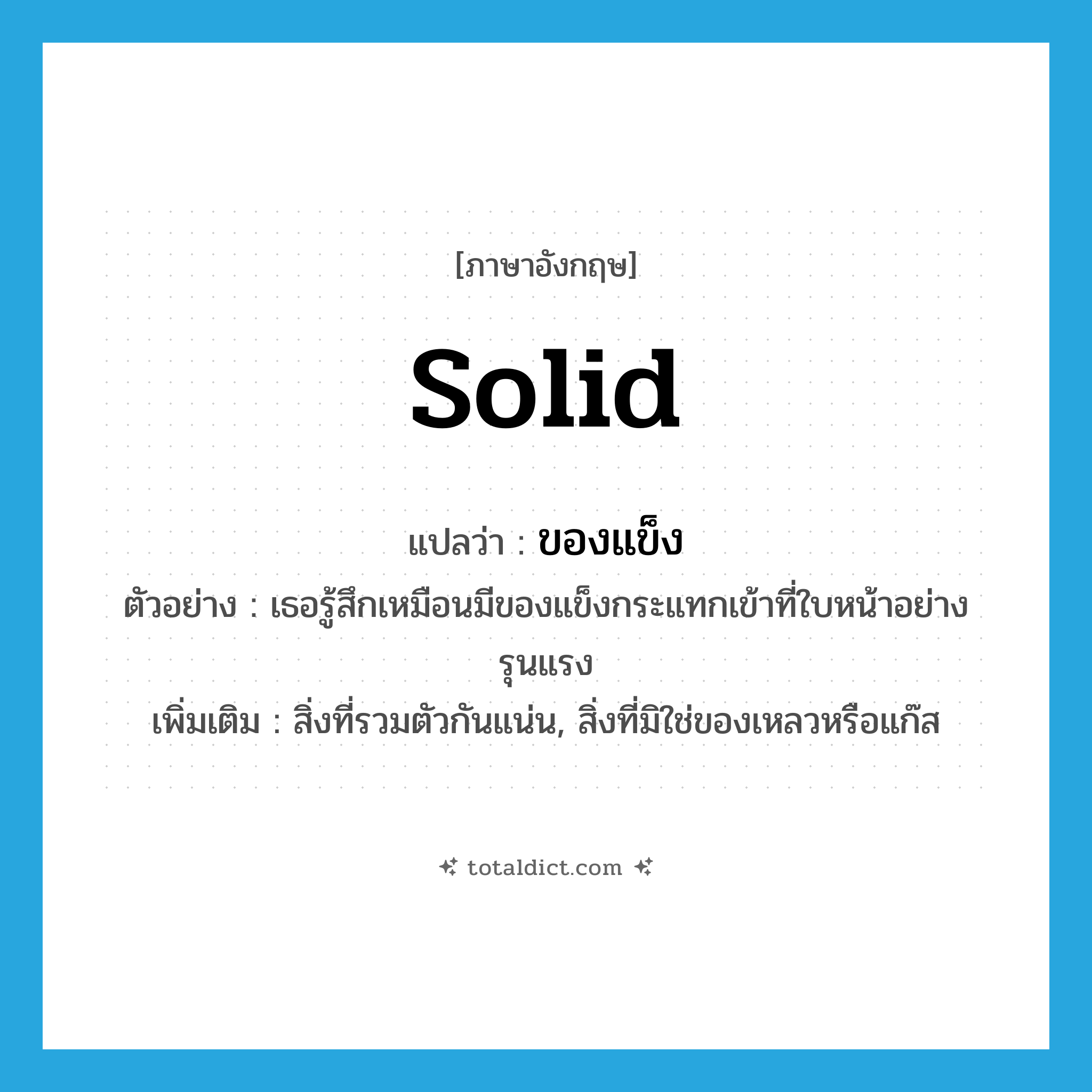 solid แปลว่า?, คำศัพท์ภาษาอังกฤษ solid แปลว่า ของแข็ง ประเภท N ตัวอย่าง เธอรู้สึกเหมือนมีของแข็งกระแทกเข้าที่ใบหน้าอย่างรุนแรง เพิ่มเติม สิ่งที่รวมตัวกันแน่น, สิ่งที่มิใช่ของเหลวหรือแก๊ส หมวด N