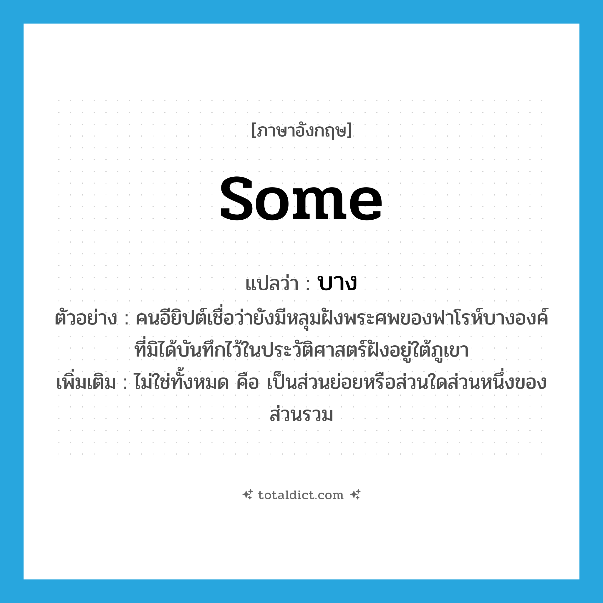 some แปลว่า?, คำศัพท์ภาษาอังกฤษ some แปลว่า บาง ประเภท DET ตัวอย่าง คนอียิปต์เชื่อว่ายังมีหลุมฝังพระศพของฟาโรห์บางองค์ที่มิได้บันทึกไว้ในประวัติศาสตร์ฝังอยู่ใต้ภูเขา เพิ่มเติม ไม่ใช่ทั้งหมด คือ เป็นส่วนย่อยหรือส่วนใดส่วนหนึ่งของส่วนรวม หมวด DET