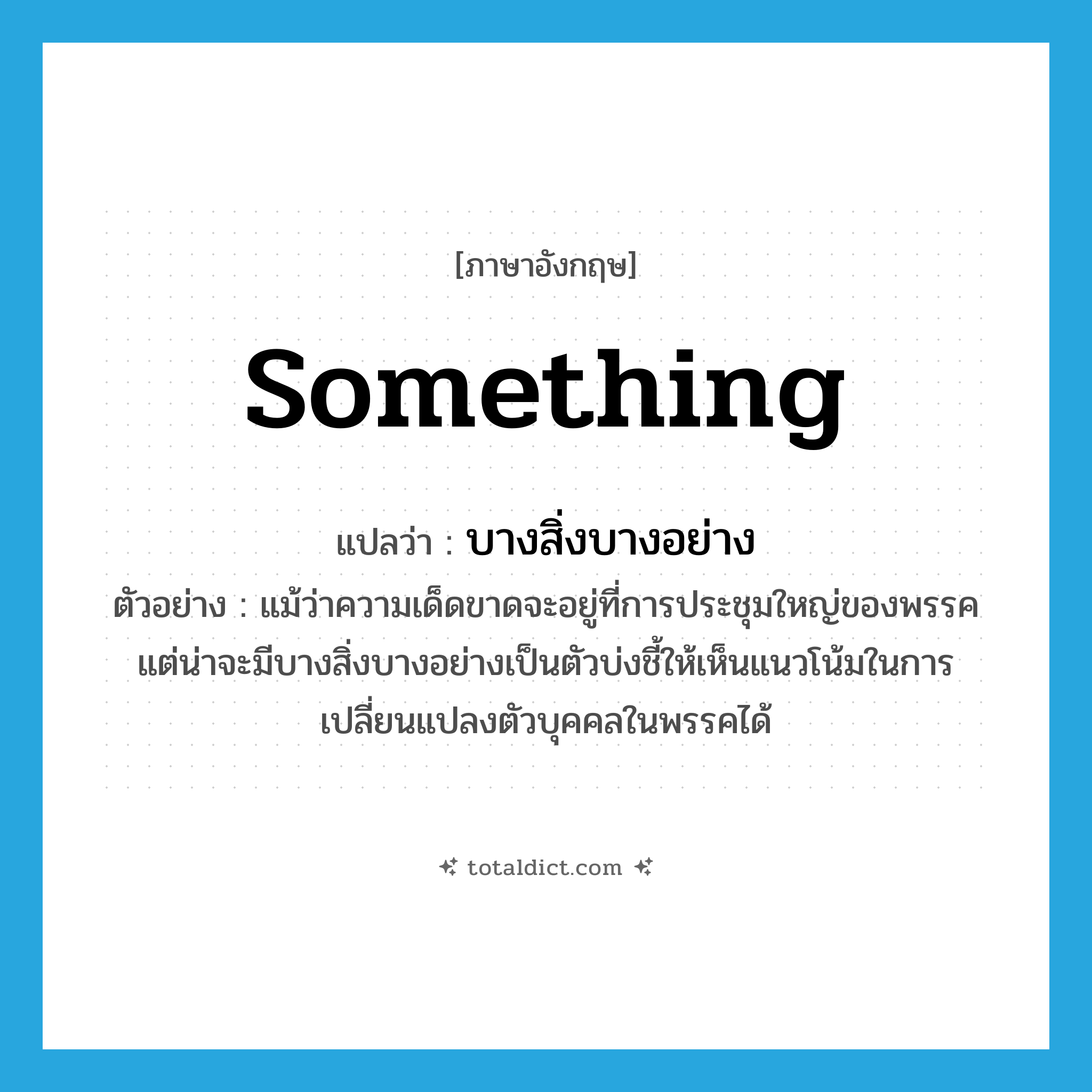 something แปลว่า?, คำศัพท์ภาษาอังกฤษ something แปลว่า บางสิ่งบางอย่าง ประเภท N ตัวอย่าง แม้ว่าความเด็ดขาดจะอยู่ที่การประชุมใหญ่ของพรรค แต่น่าจะมีบางสิ่งบางอย่างเป็นตัวบ่งชี้ให้เห็นแนวโน้มในการเปลี่ยนแปลงตัวบุคคลในพรรคได้ หมวด N