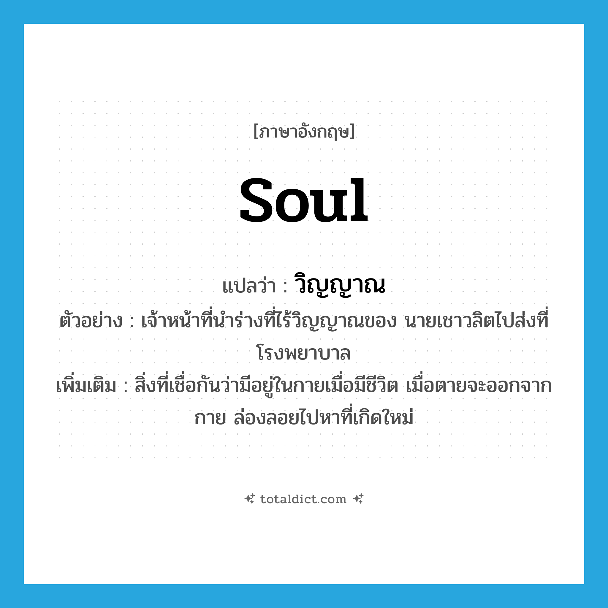 soul แปลว่า?, คำศัพท์ภาษาอังกฤษ soul แปลว่า วิญญาณ ประเภท N ตัวอย่าง เจ้าหน้าที่นำร่างที่ไร้วิญญาณของ นายเชาวลิตไปส่งที่โรงพยาบาล เพิ่มเติม สิ่งที่เชื่อกันว่ามีอยู่ในกายเมื่อมีชีวิต เมื่อตายจะออกจากกาย ล่องลอยไปหาที่เกิดใหม่ หมวด N