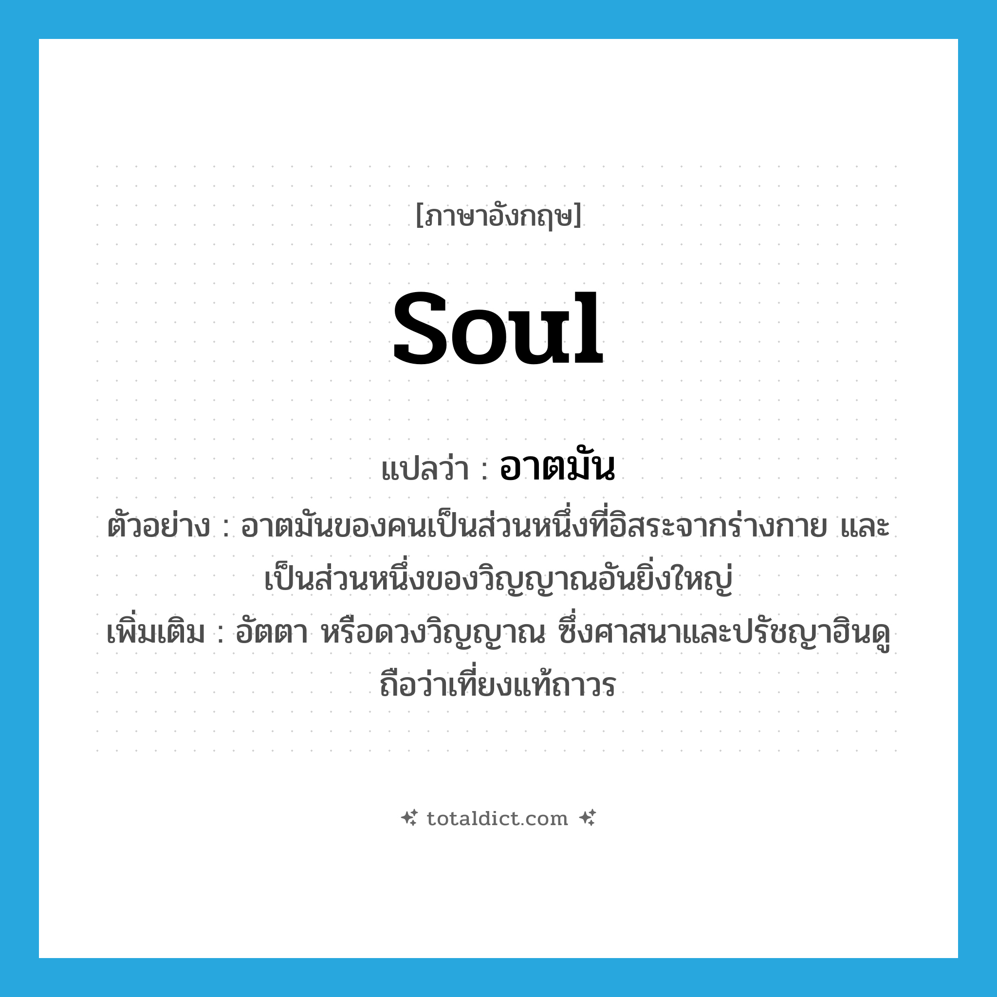 soul แปลว่า?, คำศัพท์ภาษาอังกฤษ soul แปลว่า อาตมัน ประเภท N ตัวอย่าง อาตมันของคนเป็นส่วนหนึ่งที่อิสระจากร่างกาย และเป็นส่วนหนึ่งของวิญญาณอันยิ่งใหญ่ เพิ่มเติม อัตตา หรือดวงวิญญาณ ซึ่งศาสนาและปรัชญาฮินดูถือว่าเที่ยงแท้ถาวร หมวด N