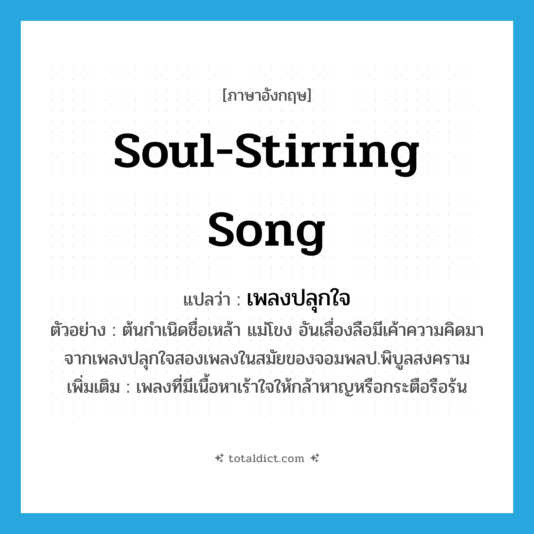 soul-stirring song แปลว่า?, คำศัพท์ภาษาอังกฤษ soul-stirring song แปลว่า เพลงปลุกใจ ประเภท N ตัวอย่าง ต้นกำเนิดชื่อเหล้า แม่โขง อันเลื่องลือมีเค้าความคิดมาจากเพลงปลุกใจสองเพลงในสมัยของจอมพลป.พิบูลสงคราม เพิ่มเติม เพลงที่มีเนื้อหาเร้าใจให้กล้าหาญหรือกระตือรือร้น หมวด N