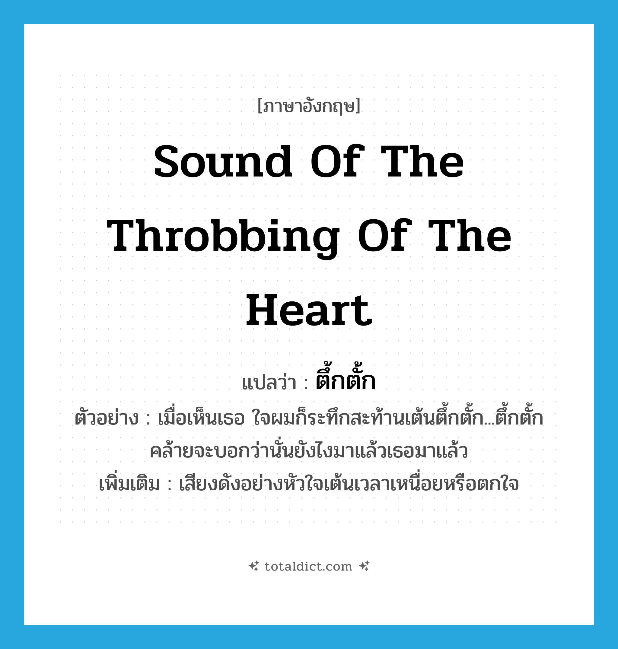 sound of the throbbing of the heart แปลว่า?, คำศัพท์ภาษาอังกฤษ sound of the throbbing of the heart แปลว่า ตึ้กตั้ก ประเภท ADV ตัวอย่าง เมื่อเห็นเธอ ใจผมก็ระทึกสะท้านเต้นตึ้กตั้ก...ตึ้กตั้ก คล้ายจะบอกว่านั่นยังไงมาแล้วเธอมาแล้ว เพิ่มเติม เสียงดังอย่างหัวใจเต้นเวลาเหนื่อยหรือตกใจ หมวด ADV