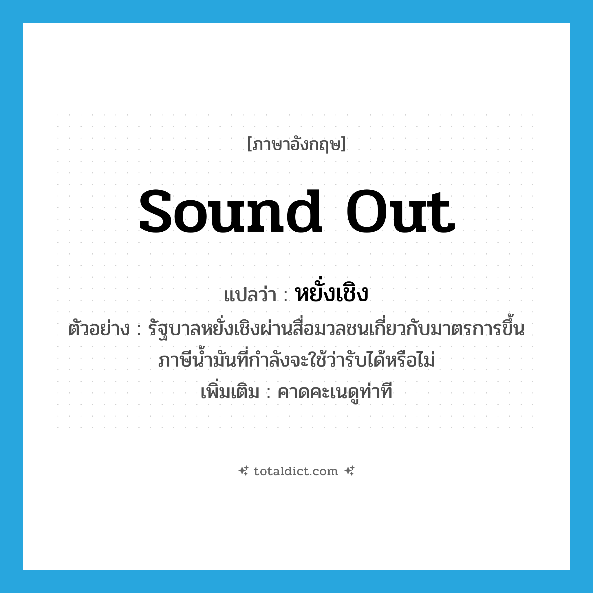 sound out แปลว่า?, คำศัพท์ภาษาอังกฤษ sound out แปลว่า หยั่งเชิง ประเภท V ตัวอย่าง รัฐบาลหยั่งเชิงผ่านสื่อมวลชนเกี่ยวกับมาตรการขึ้นภาษีน้ำมันที่กำลังจะใช้ว่ารับได้หรือไม่ เพิ่มเติม คาดคะเนดูท่าที หมวด V