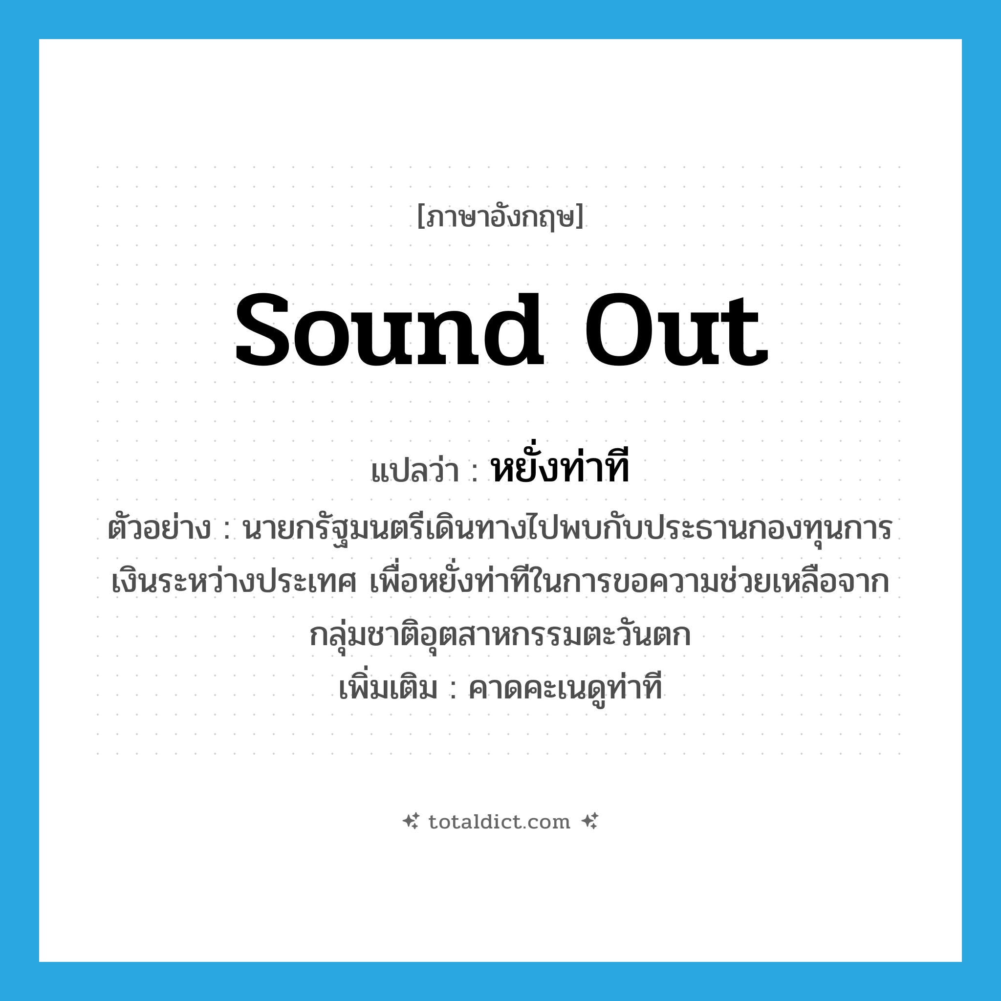 sound out แปลว่า?, คำศัพท์ภาษาอังกฤษ sound out แปลว่า หยั่งท่าที ประเภท V ตัวอย่าง นายกรัฐมนตรีเดินทางไปพบกับประธานกองทุนการเงินระหว่างประเทศ เพื่อหยั่งท่าทีในการขอความช่วยเหลือจากกลุ่มชาติอุตสาหกรรมตะวันตก เพิ่มเติม คาดคะเนดูท่าที หมวด V