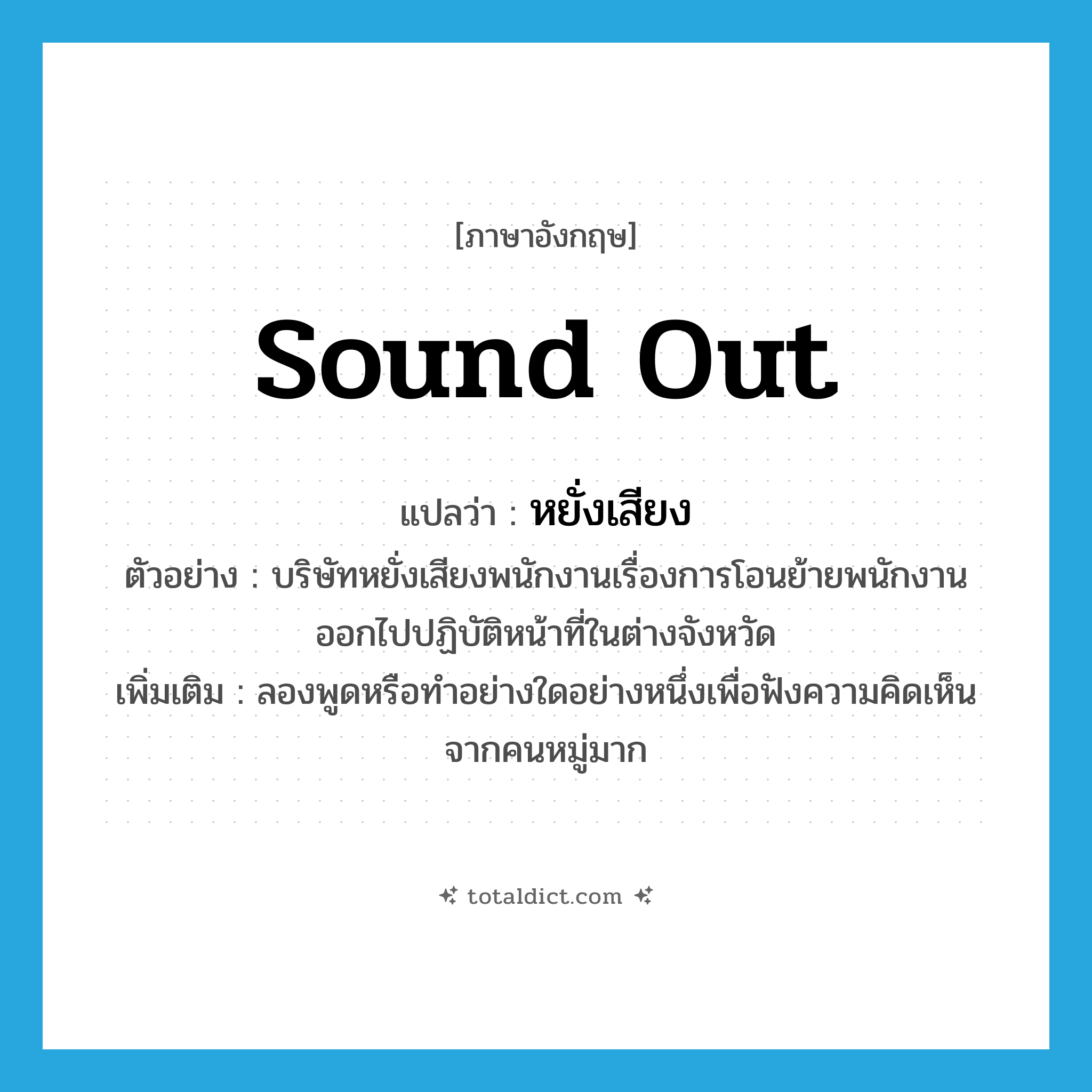 sound out แปลว่า?, คำศัพท์ภาษาอังกฤษ sound out แปลว่า หยั่งเสียง ประเภท V ตัวอย่าง บริษัทหยั่งเสียงพนักงานเรื่องการโอนย้ายพนักงานออกไปปฏิบัติหน้าที่ในต่างจังหวัด เพิ่มเติม ลองพูดหรือทำอย่างใดอย่างหนึ่งเพื่อฟังความคิดเห็นจากคนหมู่มาก หมวด V