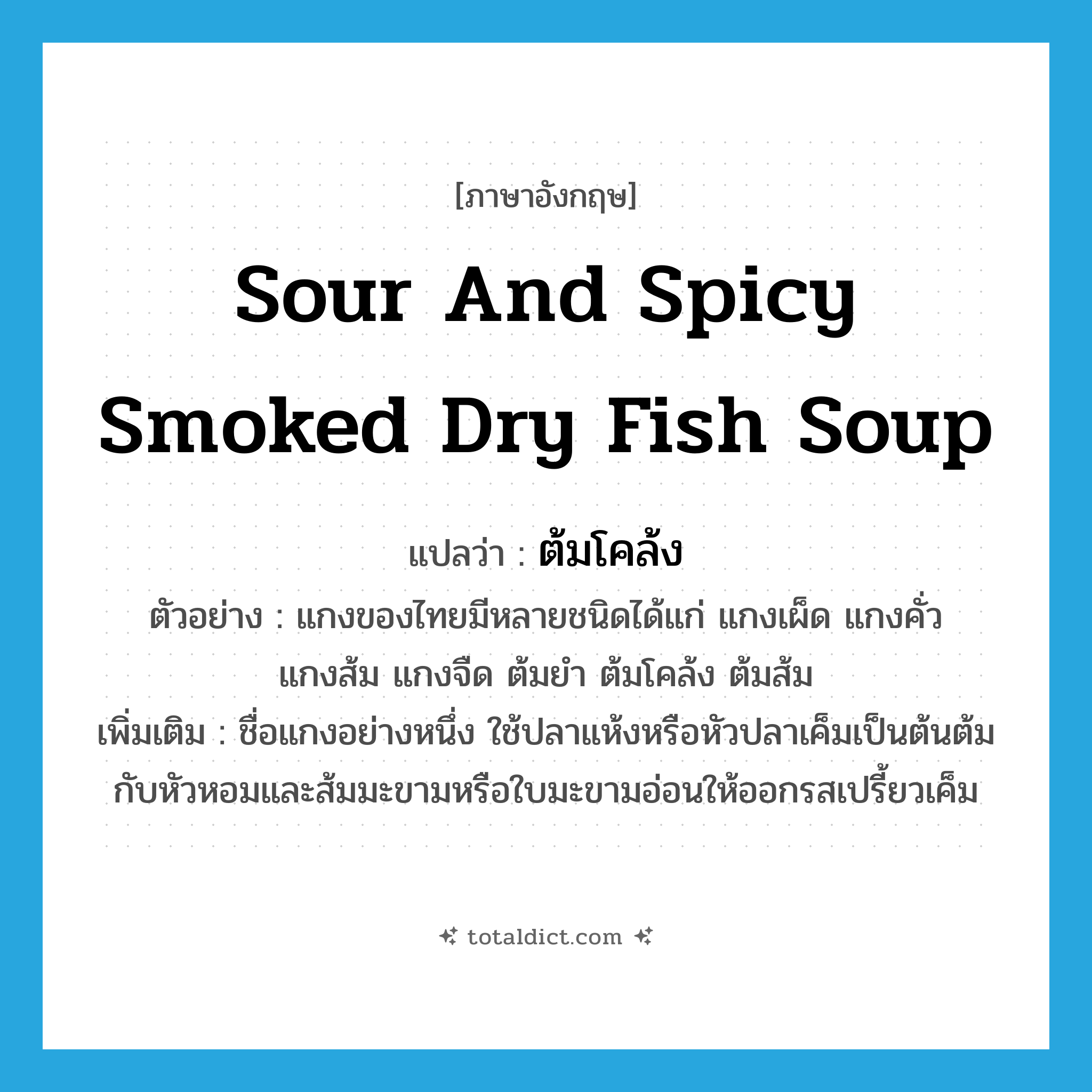 sour and spicy smoked dry fish soup แปลว่า?, คำศัพท์ภาษาอังกฤษ sour and spicy smoked dry fish soup แปลว่า ต้มโคล้ง ประเภท N ตัวอย่าง แกงของไทยมีหลายชนิดได้แก่ แกงเผ็ด แกงคั่ว แกงส้ม แกงจืด ต้มยำ ต้มโคล้ง ต้มส้ม เพิ่มเติม ชื่อแกงอย่างหนึ่ง ใช้ปลาแห้งหรือหัวปลาเค็มเป็นต้นต้มกับหัวหอมและส้มมะขามหรือใบมะขามอ่อนให้ออกรสเปรี้ยวเค็ม หมวด N