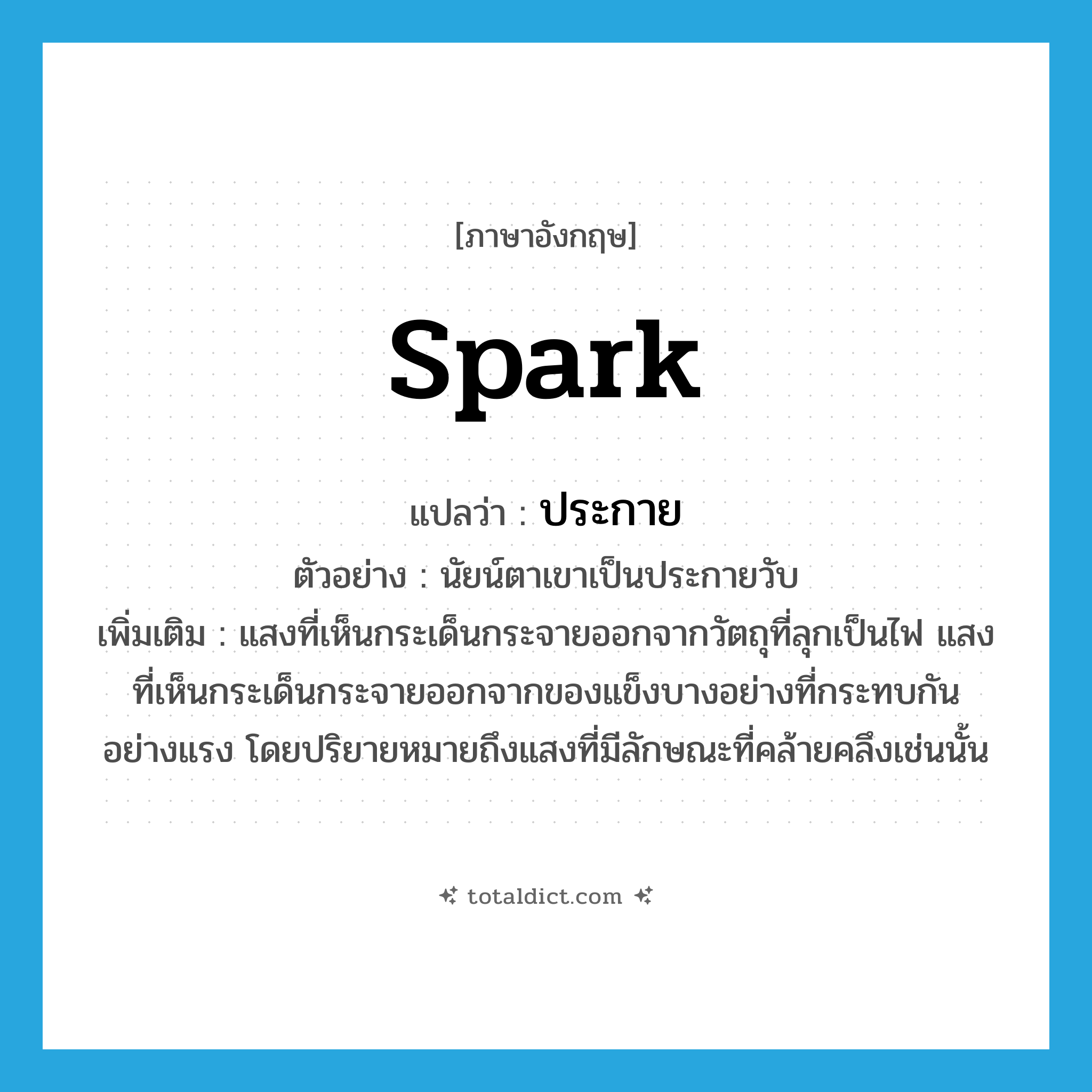 spark แปลว่า?, คำศัพท์ภาษาอังกฤษ spark แปลว่า ประกาย ประเภท N ตัวอย่าง นัยน์ตาเขาเป็นประกายวับ เพิ่มเติม แสงที่เห็นกระเด็นกระจายออกจากวัตถุที่ลุกเป็นไฟ แสงที่เห็นกระเด็นกระจายออกจากของแข็งบางอย่างที่กระทบกันอย่างแรง โดยปริยายหมายถึงแสงที่มีลักษณะที่คล้ายคลึงเช่นนั้น หมวด N