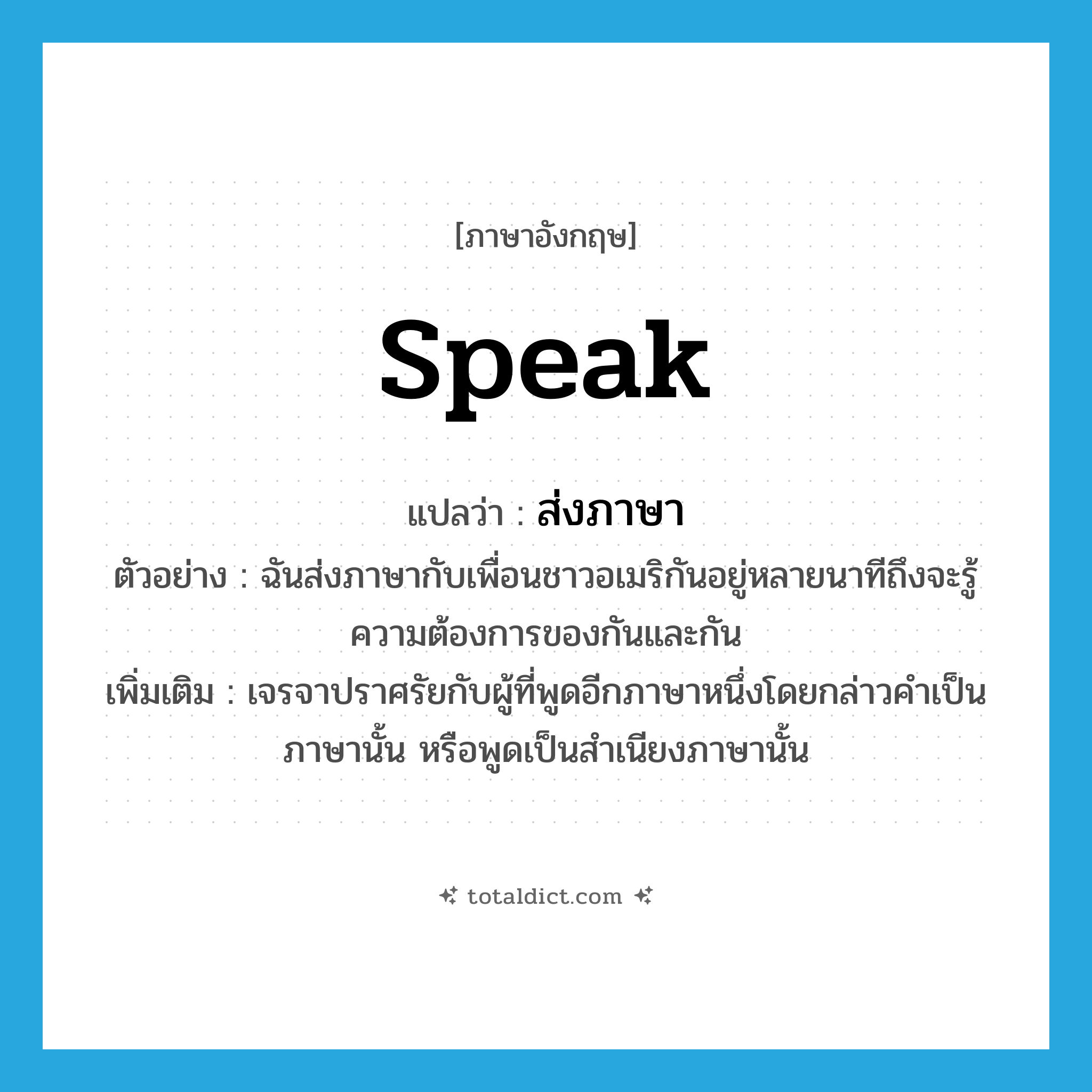 speak แปลว่า?, คำศัพท์ภาษาอังกฤษ speak แปลว่า ส่งภาษา ประเภท V ตัวอย่าง ฉันส่งภาษากับเพื่อนชาวอเมริกันอยู่หลายนาทีถึงจะรู้ความต้องการของกันและกัน เพิ่มเติม เจรจาปราศรัยกับผู้ที่พูดอีกภาษาหนึ่งโดยกล่าวคำเป็นภาษานั้น หรือพูดเป็นสำเนียงภาษานั้น หมวด V