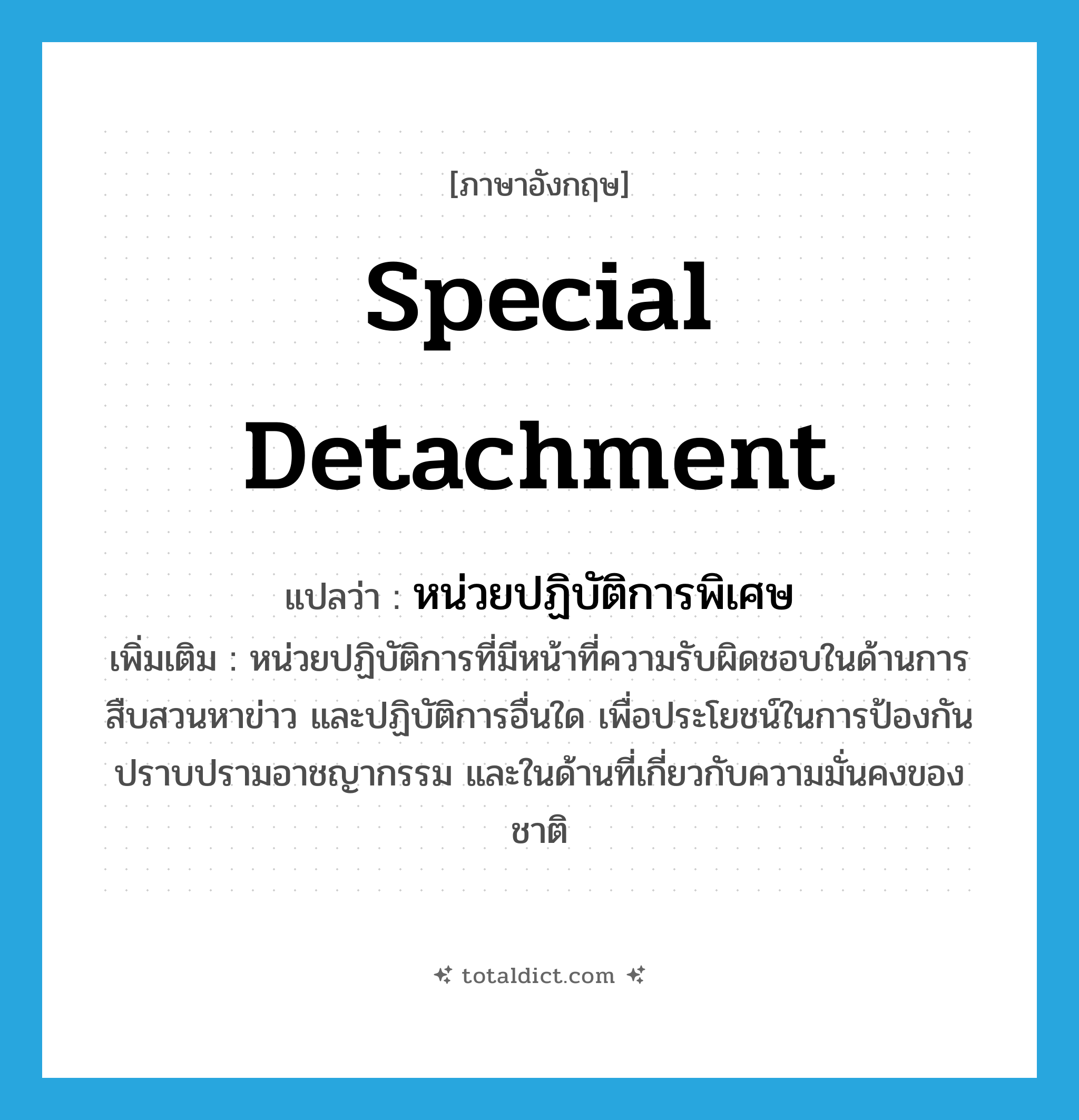 special detachment แปลว่า?, คำศัพท์ภาษาอังกฤษ special detachment แปลว่า หน่วยปฏิบัติการพิเศษ ประเภท N เพิ่มเติม หน่วยปฏิบัติการที่มีหน้าที่ความรับผิดชอบในด้านการสืบสวนหาข่าว และปฏิบัติการอื่นใด เพื่อประโยชน์ในการป้องกันปราบปรามอาชญากรรม และในด้านที่เกี่ยวกับความมั่นคงของชาติ หมวด N