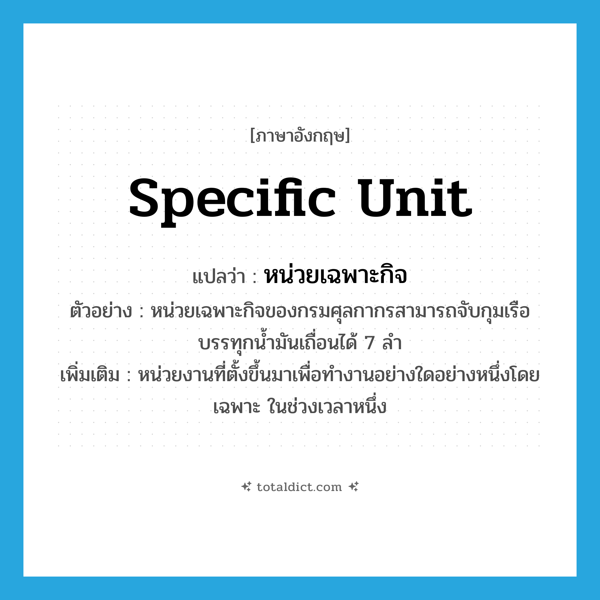 specific unit แปลว่า?, คำศัพท์ภาษาอังกฤษ specific unit แปลว่า หน่วยเฉพาะกิจ ประเภท N ตัวอย่าง หน่วยเฉพาะกิจของกรมศุลกากรสามารถจับกุมเรือบรรทุกน้ำมันเถื่อนได้ 7 ลำ เพิ่มเติม หน่วยงานที่ตั้งขึ้นมาเพื่อทำงานอย่างใดอย่างหนึ่งโดยเฉพาะ ในช่วงเวลาหนึ่ง หมวด N