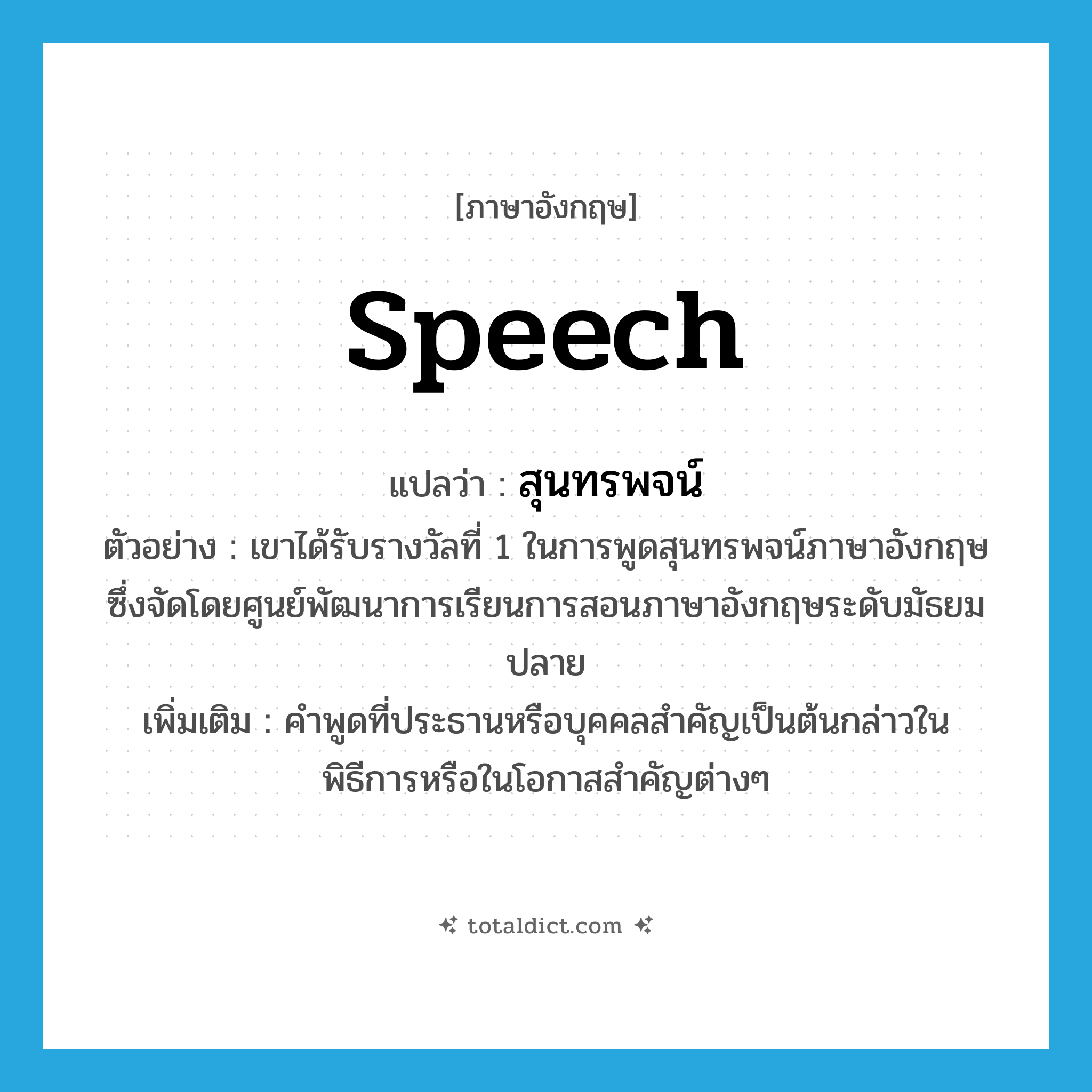 speech แปลว่า?, คำศัพท์ภาษาอังกฤษ speech แปลว่า สุนทรพจน์ ประเภท N ตัวอย่าง เขาได้รับรางวัลที่ 1 ในการพูดสุนทรพจน์ภาษาอังกฤษซึ่งจัดโดยศูนย์พัฒนาการเรียนการสอนภาษาอังกฤษระดับมัธยมปลาย เพิ่มเติม คำพูดที่ประธานหรือบุคคลสำคัญเป็นต้นกล่าวในพิธีการหรือในโอกาสสำคัญต่างๆ หมวด N